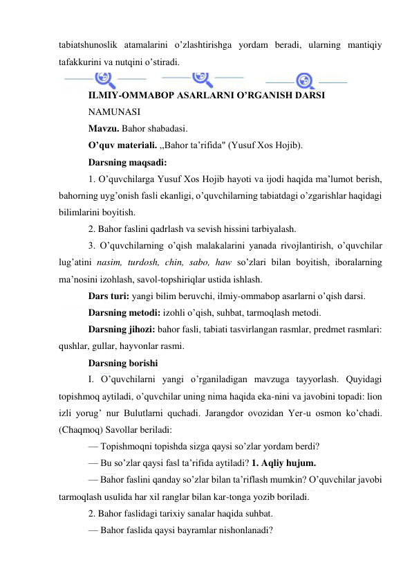  
 
tabiatshunoslik atamalarini o’zlashtirishga yordam beradi, ularning mantiqiy 
tafakkurini va nutqini o’stiradi. 
 
ILMIY-OMMABOP ASARLARNI O’RGANISH DARSI 
NAMUNASI 
Mavzu. Bahor shabadasi. 
O’quv materiali. ,,Bahor ta’rifida" (Yusuf Xos Hojib). 
Darsning maqsadi: 
1. O’quvchilarga Yusuf Xos Hojib hayoti va ijodi haqida ma’lumot berish, 
bahorning uyg’onish fasli ekanligi, o’quvchilarning tabiatdagi o’zgarishlar haqidagi 
bilimlarini boyitish. 
2. Bahor faslini qadrlash va sevish hissini tarbiyalash. 
3. O’quvchilarning o’qish malakalarini yanada rivojlantirish, o’quvchilar 
lug’atini nasim, turdosh, chin, sabo, haw so’zlari bilan boyitish, iboralarning 
ma’nosini izohlash, savol-topshiriqlar ustida ishlash. 
Dars turi: yangi bilim beruvchi, ilmiy-ommabop asarlarni o’qish darsi. 
Darsning metodi: izohli o’qish, suhbat, tarmoqlash metodi. 
Darsning jihozi: bahor fasli, tabiati tasvirlangan rasmlar, predmet rasmlari: 
qushlar, gullar, hayvonlar rasmi. 
Darsning borishi 
I. O’quvchilarni yangi o’rganiladigan mavzuga tayyorlash. Quyidagi 
topishmoq aytiladi, o’quvchilar uning nima haqida eka-nini va javobini topadi: lion 
izli yorug’ nur Bulutlarni quchadi. Jarangdor ovozidan Yer-u osmon ko’chadi. 
(Chaqmoq) Savollar beriladi: 
— Topishmoqni topishda sizga qaysi so’zlar yordam berdi? 
— Bu so’zlar qaysi fasl ta’rifida aytiladi? 1. Aqliy hujum. 
— Bahor faslini qanday so’zlar bilan ta’riflash mumkin? O’quvchilar javobi 
tarmoqlash usulida har xil ranglar bilan kar-tonga yozib boriladi. 
2. Bahor faslidagi tarixiy sanalar haqida suhbat. 
— Bahor faslida qaysi bayramlar nishonlanadi? 
