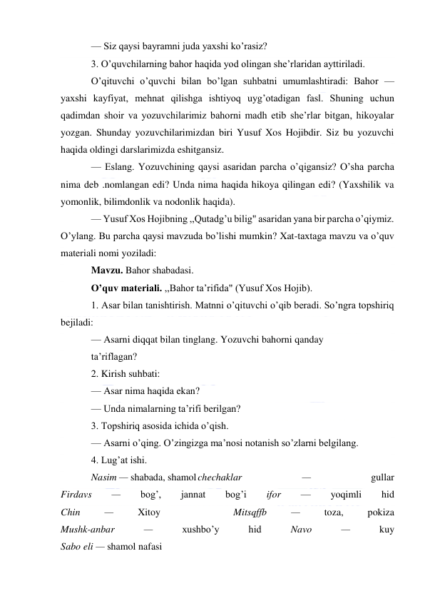  
 
— Siz qaysi bayramni juda yaxshi ko’rasiz? 
3. O’quvchilarning bahor haqida yod olingan she’rlaridan ayttiriladi. 
O’qituvchi o’quvchi bilan bo’lgan suhbatni umumlashtiradi: Bahor — 
yaxshi kayfiyat, mehnat qilishga ishtiyoq uyg’otadigan fasl. Shuning uchun 
qadimdan shoir va yozuvchilarimiz bahorni madh etib she’rlar bitgan, hikoyalar 
yozgan. Shunday yozuvchilarimizdan biri Yusuf Xos Hojibdir. Siz bu yozuvchi 
haqida oldingi darslarimizda eshitgansiz. 
— Eslang. Yozuvchining qaysi asaridan parcha o’qigansiz? O’sha parcha 
nima deb .nomlangan edi? Unda nima haqida hikoya qilingan edi? (Yaxshilik va 
yomonlik, bilimdonlik va nodonlik haqida). 
— Yusuf Xos Hojibning ,,Qutadg’u bilig" asaridan yana bir parcha o’qiymiz. 
O’ylang. Bu parcha qaysi mavzuda bo’lishi mumkin? Xat-taxtaga mavzu va o’quv 
materiali nomi yoziladi: 
Mavzu. Bahor shabadasi. 
O’quv materiali. ,,Bahor ta’rifida" (Yusuf Xos Hojib). 
1. Asar bilan tanishtirish. Matnni o’qituvchi o’qib beradi. So’ngra topshiriq 
bejiladi: 
— Asarni diqqat bilan tinglang. Yozuvchi bahorni qanday 
ta’riflagan? 
2. Kirish suhbati: 
— Asar nima haqida ekan? 
— Unda nimalarning ta’rifi berilgan? 
3. Topshiriq asosida ichida o’qish. 
— Asarni o’qing. O’zingizga ma’nosi notanish so’zlarni belgilang. 
4. Lug’at ishi. 
Nasim — shabada, shamol chechaklar 
— 
gullar 
Firdavs 
— 
bog’, 
jannat 
bog’i 
ifor 
— 
yoqimli 
hid 
Chin 
— 
Xitoy 
 
 
Mitsqffb 
— 
toza, 
pokiza 
Mushk-anbar 
— 
xushbo’y 
hid 
Navo 
— 
kuy 
Sabo eli — shamol nafasi 
