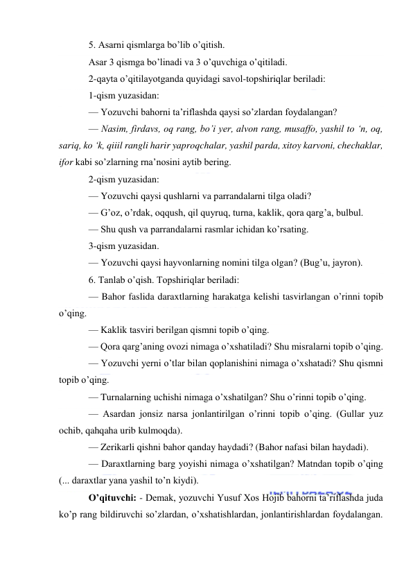  
 
5. Asarni qismlarga bo’lib o’qitish. 
Asar 3 qismga bo’linadi va 3 o’quvchiga o’qitiladi. 
2-qayta o’qitilayotganda quyidagi savol-topshiriqlar beriladi: 
1-qism yuzasidan: 
— Yozuvchi bahorni ta’riflashda qaysi so’zlardan foydalangan? 
— Nasim, firdavs, oq rang, bo’i yer, alvon rang, musaffo, yashil to ‘n, oq, 
sariq, ko ‘k, qiiil rangli harir yaproqchalar, yashil parda, xitoy karvoni, chechaklar, 
ifor kabi so’zlarning rna’nosini aytib bering. 
2-qism yuzasidan: 
— Yozuvchi qaysi qushlarni va parrandalarni tilga oladi? 
— G’oz, o’rdak, oqqush, qil quyruq, turna, kaklik, qora qarg’a, bulbul. 
— Shu qush va parrandalarni rasmlar ichidan ko’rsating. 
3-qism yuzasidan. 
— Yozuvchi qaysi hayvonlarning nomini tilga olgan? (Bug’u, jayron). 
6. Tanlab o’qish. Topshiriqlar beriladi: 
— Bahor faslida daraxtlarning harakatga kelishi tasvirlangan o’rinni topib 
o’qing. 
— Kaklik tasviri berilgan qismni topib o’qing. 
— Qora qarg’aning ovozi nimaga o’xshatiladi? Shu misralarni topib o’qing. 
— Yozuvchi yerni o’tlar bilan qoplanishini nimaga o’xshatadi? Shu qismni 
topib o’qing. 
— Turnalarning uchishi nimaga o’xshatilgan? Shu o’rinni topib o’qing. 
— Asardan jonsiz narsa jonlantirilgan o’rinni topib o’qing. (Gullar yuz 
ochib, qahqaha urib kulmoqda). 
— Zerikarli qishni bahor qanday haydadi? (Bahor nafasi bilan haydadi). 
— Daraxtlarning barg yoyishi nimaga o’xshatilgan? Matndan topib o’qing 
(... daraxtlar yana yashil to’n kiydi). 
O’qituvchi: - Demak, yozuvchi Yusuf Xos Hojib bahorni ta’riflashda juda 
ko’p rang bildiruvchi so’zlardan, o’xshatishlardan, jonlantirishlardan foydalangan. 
