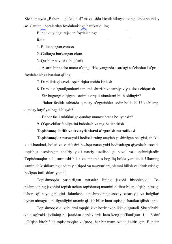  
 
Siz ham uyda „Bahor — go’zal fasl" mavzusida kichik hikoya tuzing. Unda shunday 
so’zlardan, iboralardan foydalanishga harakat qiling. 
Bunda quyidagi rejadan foydalaning: 
Reja: 
; 
1. Bulut suzgan osmon. 
2. Gullarga burkangan olam. 
3. Qushlar navosi (chug’uri). 
— Asarni bir necha marta o’qing. Hikoyangizda asardagi so’zlardan ko’proq 
foydalanishga harakat qiling. 
7. Darslikdagi savol-topshiriqlar ustida ishlash. 
8. Darsda o’rganilganlarni umumlashtirish va tarbiyaviy xulosa chiqarish. 
— Siz bugungi o’qigan asarimiz orqali nimalarni bilib oldingiz? 
— Bahor faslida tabiatda qanday o’zgarishlar sodir bo’ladi? U kishilarga 
qanday kayfiyat bag’ishlaydi? 
— Bahor fasli tuhfalariga qanday munosabatda bo’lyapsiz? 
9. O’quvchilar faoliyatini baholash va rag’batlantirish. 
Topishmoq, latifa va tez aytishlarni o’rganish metodikasi 
Topishmoqlar narsa yoki hodisalarning ataylab yashirilgan bel-gisi, shakli, 
xatti-harakati, holati va vazifasini boshqa narsa yoki hodisalarga qiyoslash asosida 
topishga asoslangan she’riy yoki nasriy tuzilishdagi savol va topshiriqlardir. 
Topishmoqlar xalq turmushi bilan chambarchas bog’liq holda yaratiladi. Ularning 
zaminida kishilarning qadimiy e’tiqod va tasawurlari, olamni bilish va idrok etishga 
bo’lgan intilishlari yotadi. 
Topishmoqda yashirilgan narsalar lining javobi hisoblanadi. To-
pishmoqning javobini topish uchun topishmoq matnini e’tibor bilan o’qish, nimaga 
ishora qilinayotganligini. fahmlash, topishmoqning asosiy xususiyat va belgilari 
aynan nimaga qaratilganligini taxmin qi-lish bilan ham topishga harakat qilish kerak. 
Topishmoq o’quvchilarni topqirlik va hozirjavoblikka o’rgatadi. Shu sababli 
xalq og’zaki ijodining bu janridan darsliklarda ham keng qo’llanilgan. 1 —2-sinf 
,,O’qish kitobi" da topishmoqlar ko’proq, har bir matn ostida keltirilgan. Bundan 
