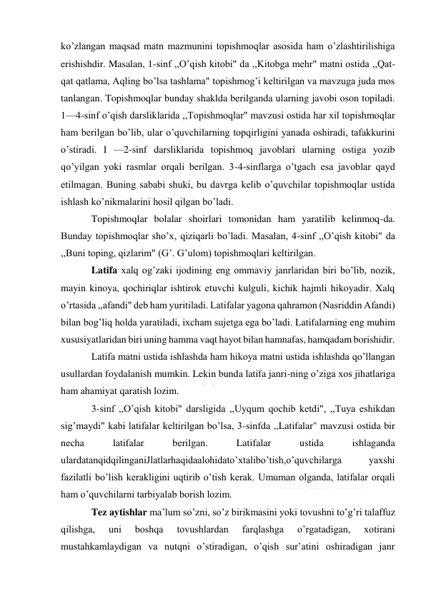  
 
ko’zlangan maqsad matn mazmunini topishmoqlar asosida ham o’zlashtirilishiga 
erishishdir. Masalan, 1-sinf ,,O’qish kitobi" da ,,Kitobga mehr" matni ostida ,,Qat-
qat qatlama, Aqling bo’lsa tashlama" topishmog’i keltirilgan va mavzuga juda mos 
tanlangan. Topishmoqlar bunday shaklda berilganda ularning javobi oson topiladi. 
1—4-sinf o’qish darsliklarida ,,Topishmoqlar" mavzusi ostida har xil topishmoqlar 
ham berilgan bo’lib, ular o’quvchilarning topqirligini yanada oshiradi, tafakkurini 
o’stiradi. I —2-sinf darsliklarida topishmoq javoblari ularning ostiga yozib 
qo’yilgan yoki rasmlar orqali berilgan. 3-4-sinflarga o’tgach esa javoblar qayd 
etilmagan. Buning sababi shuki, bu davrga kelib o’quvchilar topishmoqlar ustida 
ishlash ko’nikmalarini hosil qilgan bo’ladi. 
Topishmoqlar bolalar shoirlari tomonidan ham yaratilib kelinmoq-da. 
Bunday topishmoqlar sho’x, qiziqarli bo’ladi. Masalan, 4-sinf ,,O’qish kitobi" da 
,,Buni toping, qizlarim" (G’. G’ulom) topishmoqlari keltirilgan. 
Latifa xalq og’zaki ijodining eng ommaviy janrlaridan biri bo’lib, nozik, 
mayin kinoya, qochiriqlar ishtirok etuvchi kulguli, kichik hajmli hikoyadir. Xalq 
o’rtasida ,,afandi" deb ham yuritiladi. Latifalar yagona qahramon (Nasriddin Afandi) 
bilan bog’liq holda yaratiladi, ixcham sujetga ega bo’ladi. Latifalarning eng muhim 
xususiyatlaridan biri uning hamma vaqt hayot bilan hamnafas, hamqadam borishidir. 
Latifa matni ustida ishlashda ham hikoya matni ustida ishlashda qo’llangan 
usullardan foydalanish mumkin. Lekin bunda latifa janri-ning o’ziga xos jihatlariga 
ham ahamiyat qaratish lozim. 
3-sinf ,,O’qish kitobi" darsligida ,,Uyqum qochib ketdi", ,,Tuya eshikdan 
sig’maydi" kabi latifalar keltirilgan bo’lsa, 3-sinfda ,,Latifalar" mavzusi ostida bir 
necha 
latifalar 
berilgan. 
Latifalar 
ustida 
ishlaganda 
ulardatanqidqilinganiJlatlarhaqidaalohidato’xtalibo’tish,o’quvchilarga 
yaxshi 
fazilatli bo’lish kerakligini uqtirib o’tish kerak. Umuman olganda, latifalar orqali 
ham o’quvchilarni tarbiyalab borish lozim. 
Tez aytishlar ma’lum so’zni, so’z birikmasini yoki tovushni to’g’ri talaffuz 
qilishga, 
uni 
boshqa 
tovushlardan 
farqlashga 
o’rgatadigan, 
xotirani 
mustahkamlaydigan va nutqni o’stiradigan, o’qish sur’atini oshiradigan janr 
