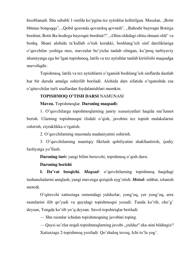  
 
hisoblanadi. Shu sababli 1-sinfda ko’pgina tez aytishlar keltirilgan. Masalan, ,,Botir 
bbtmas botqoqqa", ,,Qobil qozonda qovurdoq qovurdi", ,,Bahodir bayroqni Botirga 
berdimi, Botir Ba-hodirga bayroqni-berdimi?", ,,Olim oldidagi oltita olmani oldi" va 
boshq. Shuni alohida ta’kidlab o’tish kerakki, boshlang’ich sinf darsliklariga 
o’quvchilar yoshiga mos, mavzular bo’yicha tanlab olingan, ko’proq tarbiyaviy 
ahamiyatga ega bo’lgan topishmoq, latifa va tez aytishlar tanlab kiritilishi maqsadga 
muvofiqdir. 
Topishmoq, latifa va tez aytishlarni o’rganish boshlang’ich sinflarda dastlab 
har bir darsda amalga oshirilib boriladi. Alohida dars sifatida o’rganishda esa 
o’qituvchilar turli usullardan foydalanishlari mumkin. 
TOPISHMOQ O’TISH DARSI NAMUNASI 
Mavzu. Topishmoqlar. Darsning maqsadi: 
1. O’quvchilarga topishmoqlarning janriy xususiyatlari haqida ma’lumot 
berish. Ularning topishmoqni ifodali o’qish, javobini tez topish malakalarini 
oshirish, ziyraklikka o’rgatish. 
2. O’quvchilarning muomala madaniyatini oshirish. 
3. O’quvchilarning mantiqiy fikrlash qobiliyatini shakllantirish, ijodiy 
faoliyatga yo’llash. 
Darsning turi: yangi bilim beruvchi, topishmoq o’qish darsi. 
Darsning borishi 
I. Da’vat bosqichi. Maqsad: o’quvchilarning topishmoq haqidagi 
tushunchalarini aniqlash, yangi mavzuga qiziqish uyg’otish. Metod: suhbat, izlanish 
metodi. 
O’qituvchi xattaxtaga osmondagi yulduzlar, yong’oq, yer yong’oq, arra 
rasmlarini ilib qo’yadi va quyidagi topishmoqni yozadi: Tunda ko’rib, cho’g’ 
deysan, Tongda ko’rib yo’q deysan. Savol-topshiriqlar beriladi: 
— Shu rasmlar ichidan topishmoqning javobini toping. 
— Qaysi so’zlar orqali topishmoqlarning javobi ,,yulduz" eka-nini bildingiz? 
Xattaxtaga 2-topishmoq yoziladi: Qo’shaloq tovoq, Ichi to’la yog’. 
