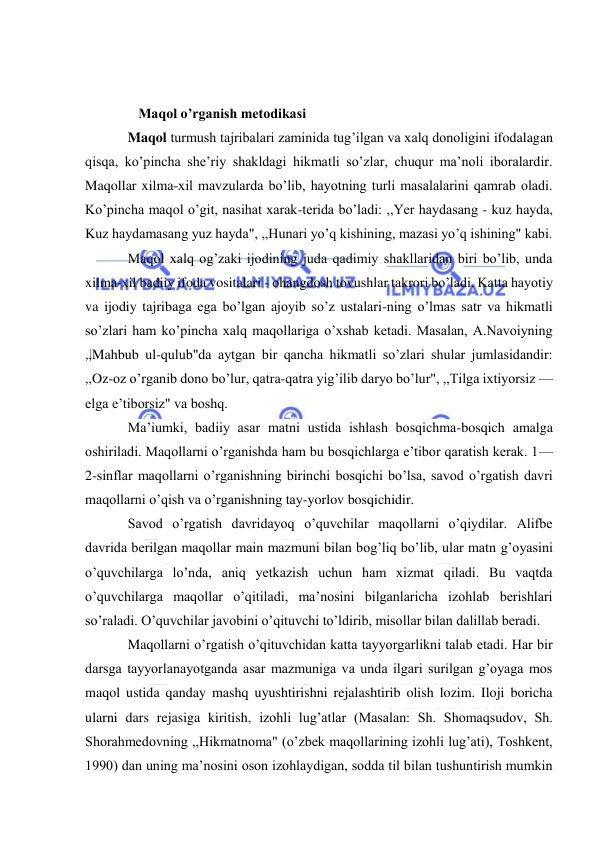  
 
 
 
   Maqol o’rganish metodikasi 
Maqol turmush tajribalari zaminida tug’ilgan va xalq donoligini ifodalagan 
qisqa, ko’pincha she’riy shakldagi hikmatli so’zlar, chuqur ma’noli iboralardir. 
Maqollar xilma-xil mavzularda bo’lib, hayotning turli masalalarini qamrab oladi. 
Ko’pincha maqol o’git, nasihat xarak-terida bo’ladi: ,,Yer haydasang - kuz hayda, 
Kuz haydamasang yuz hayda", ,,Hunari yo’q kishining, mazasi yo’q ishining" kabi. 
Maqol xalq og’zaki ijodining juda qadimiy shakllaridan biri bo’lib, unda 
xilma-xil badiiy ifoda vositalari - ohangdosh tovushlar takrori bo’ladi. Katta hayotiy 
va ijodiy tajribaga ega bo’lgan ajoyib so’z ustalari-ning o’lmas satr va hikmatli 
so’zlari ham ko’pincha xalq maqollariga o’xshab ketadi. Masalan, A.Navoiyning 
,,Mahbub ul-qulub"da aytgan bir qancha hikmatli so’zlari shular jumlasidandir: 
,,Oz-oz o’rganib dono bo’lur, qatra-qatra yig’ilib daryo bo’lur", ,,Tilga ixtiyorsiz — 
elga e’tiborsiz" va boshq. 
Ma’iumki, badiiy asar matni ustida ishlash bosqichma-bosqich amalga 
oshiriladi. Maqollarni o’rganishda ham bu bosqichlarga e’tibor qaratish kerak. 1— 
2-sinflar maqollarni o’rganishning birinchi bosqichi bo’lsa, savod o’rgatish davri 
maqollarni o’qish va o’rganishning tay-yorlov bosqichidir. 
Savod o’rgatish davridayoq o’quvchilar maqollarni o’qiydilar. Alifbe 
davrida berilgan maqollar main mazmuni bilan bog’liq bo’lib, ular matn g’oyasini 
o’quvchilarga lo’nda, aniq yetkazish uchun ham xizmat qiladi. Bu vaqtda 
o’quvchilarga maqollar o’qitiladi, ma’nosini bilganlaricha izohlab berishlari 
so’raladi. O’quvchilar javobini o’qituvchi to’ldirib, misollar bilan dalillab beradi. 
Maqollarni o’rgatish o’qituvchidan katta tayyorgarlikni talab etadi. Har bir 
darsga tayyorlanayotganda asar mazmuniga va unda ilgari surilgan g’oyaga mos 
maqol ustida qanday mashq uyushtirishni rejalashtirib olish lozim. Iloji boricha 
ularni dars rejasiga kiritish, izohli lug’atlar (Masalan: Sh. Shomaqsudov, Sh. 
Shorahmedovning ,,Hikmatnoma" (o’zbek maqollarining izohli lug’ati), Toshkent, 
1990) dan uning ma’nosini oson izohlaydigan, sodda til bilan tushuntirish mumkin 
