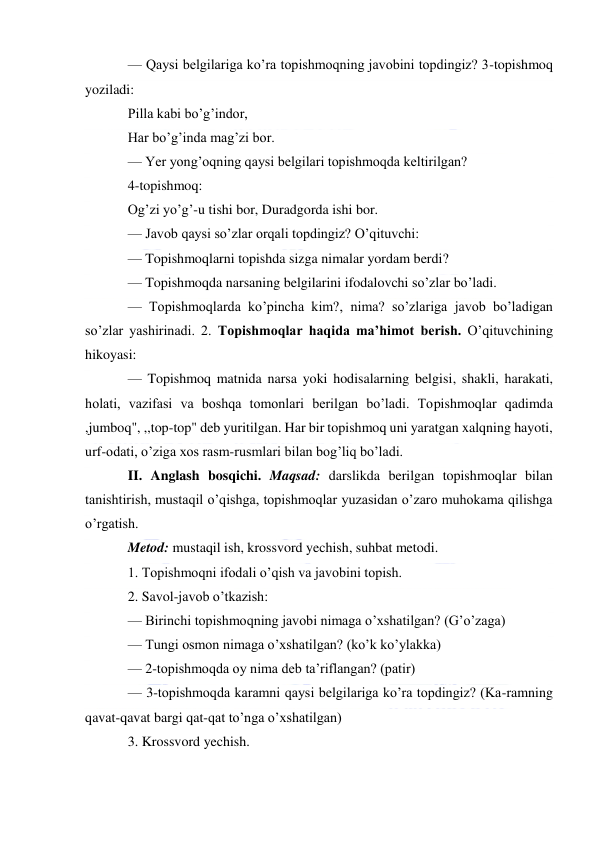  
 
— Qaysi belgilariga ko’ra topishmoqning javobini topdingiz? 3-topishmoq 
yoziladi: 
Pilla kabi bo’g’indor, 
Har bo’g’inda mag’zi bor. 
— Yer yong’oqning qaysi belgilari topishmoqda keltirilgan? 
4-topishmoq: 
Og’zi yo’g’-u tishi bor, Duradgorda ishi bor. 
— Javob qaysi so’zlar orqali topdingiz? O’qituvchi: 
— Topishmoqlarni topishda sizga nimalar yordam berdi? 
— Topishmoqda narsaning belgilarini ifodalovchi so’zlar bo’ladi. 
— Topishmoqlarda ko’pincha kim?, nima? so’zlariga javob bo’ladigan 
so’zlar yashirinadi. 2. Topishmoqlar haqida ma’himot berish. O’qituvchining 
hikoyasi: 
— Topishmoq matnida narsa yoki hodisalarning belgisi, shakli, harakati, 
holati, vazifasi va boshqa tomonlari berilgan bo’ladi. Topishmoqlar qadimda 
,jumboq", ,,top-top" deb yuritilgan. Har bir topishmoq uni yaratgan xalqning hayoti, 
urf-odati, o’ziga xos rasm-rusmlari bilan bog’liq bo’ladi. 
II. Anglash bosqichi. Maqsad: darslikda berilgan topishmoqlar bilan 
tanishtirish, mustaqil o’qishga, topishmoqlar yuzasidan o’zaro muhokama qilishga 
o’rgatish. 
Metod: mustaqil ish, krossvord yechish, suhbat metodi. 
1. Topishmoqni ifodali o’qish va javobini topish. 
2. Savol-javob o’tkazish: 
— Birinchi topishmoqning javobi nimaga o’xshatilgan? (G’o’zaga) 
— Tungi osmon nimaga o’xshatilgan? (ko’k ko’ylakka) 
— 2-topishmoqda oy nima deb ta’riflangan? (patir) 
— 3-topishmoqda karamni qaysi belgilariga ko’ra topdingiz? (Ka-ramning 
qavat-qavat bargi qat-qat to’nga o’xshatilgan) 
3. Krossvord yechish. 
