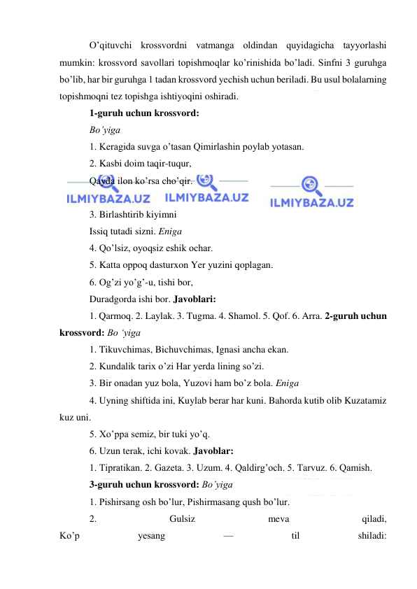  
 
O’qituvchi krossvordni vatmanga oldindan quyidagicha tayyorlashi 
mumkin: krossvord savollari topishmoqlar ko’rinishida bo’ladi. Sinfni 3 guruhga 
bo’lib, har bir guruhga 1 tadan krossvord yechish uchun beriladi. Bu usul bolalarning 
topishmoqni tez topishga ishtiyoqini oshiradi. 
1-guruh uchun krossvord: 
Bo’yiga 
1. Keragida suvga o’tasan Qimirlashin poylab yotasan. 
2. Kasbi doim taqir-tuqur, 
Qayda ilon ko’rsa cho’qir. 
 
3. Birlashtirib kiyimni 
Issiq tutadi sizni. Eniga 
4. Qo’lsiz, oyoqsiz eshik ochar. 
5. Katta oppoq dasturxon Yer yuzini qoplagan. 
6. Og’zi yo’g’-u, tishi bor, 
Duradgorda ishi bor. Javoblari: 
1. Qarmoq. 2. Laylak. 3. Tugma. 4. Shamol. 5. Qof. 6. Arra. 2-guruh uchun 
krossvord: Bo ‘yiga 
1. Tikuvchimas, Bichuvchimas, Ignasi ancha ekan. 
2. Kundalik tarix o’zi Har yerda lining so’zi. 
3. Bir onadan yuz bola, Yuzovi ham bo’z bola. Eniga 
4. Uyning shiftida ini, Kuylab berar har kuni. Bahorda kutib olib Kuzatamiz 
kuz uni. 
5. Xo’ppa semiz, bir tuki yo’q. 
6. Uzun terak, ichi kovak. Javoblar: 
1. Tipratikan. 2. Gazeta. 3. Uzum. 4. Qaldirg’och. 5. Tarvuz. 6. Qamish. 
3-guruh uchun krossvord: Bo’yiga 
1. Pishirsang osh bo’lur, Pishirmasang qush bo’lur. 
2. 
Gulsiz 
meva 
qiladi, 
Ko’p 
yesang 
— 
til 
shiladi: 
