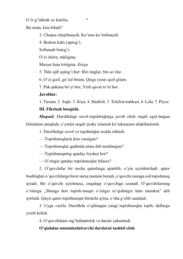  
 
G’ir-g’ildirak oy kulcha, 
^ 
Bu nima, kim biladi? 
3. Chopsa chopilmaydi, Ko’msa ko’milmaydi. 
4. Bodom kabi yaprog’i, 
Sollanadi butog’i, 
O’zi shirin, tukligina, 
Mazasi ham totiigina. Eniga 
5. Tkki ajib qulog’i bor: Biri tinglar, bin so’zlar. 
6. O’zi qizil, go’zal biram, Qirga yozar qizil gilam. 
7. Pak-pakana bo’yi bor, Yetti qavat to’ni bor. 
Javoblar: 
1. Tuxum. 2. Anjir. 3. Soya. 4. Shaftoli. 5. Telefon trubkasi. 6. Lola. 7. Piyoz. 
III. Fikrlash bosqichi. 
Maqsad: Darslikdagi savol-topshiriqlarga javob olish orqali egal-langan 
bilimlarni aniqlash, o’yinlar orqali ijodiy izlanish ko’nikmasini shakllantirish. 
1. Darslikdagi savol va topshiriqlar ustida ishlash: 
— Topishmoqlarni kim yaratgan? 
— Topishmoqlar qadimda nima deb nomlangan? 
— Topishmoqning qanday foydasi bor? 
— O’zingiz qanday topishmoqlar bilasiz? 
2. O’quvchilar bir necha qatorlarga ajratilib, o’yin uyiishtiriladi: qator 
boshliqlari o’quvchilarga biror narsa rasmini beradi, o’quvchi rasmga oid topishmoq 
aytadi. Bir o’quvchi aytolmasa, orqadagi o’quvchiga uzatadi. O’quvchilarning 
o’zlariga ,,Shunga doir topish-moqni o’zingiz to’qishingiz ham mumkin" deb 
aytiladi. Qaysi qator topishmoqni birinchi aytsa, o’sha g’olib sanaladi. 
3. Uyga vazifa. Darslikda o’qilmagan yangi topishmoqlar topib, daftarga 
yozib kelish. 
4. O’quvchilarni rag’batlantirish va darsni yakunlash. 
O’qishdan umumlashtiruvchi darslarni tashkil etish 
