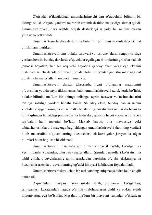  
 
O’qishdan o’tkaziladigan umumlashtiruvchi dars o’quvchilar bilimini bir 
tizimga solish, o’rganilganlarni takrorlab umumlash-tirish maqsadiga xizmat qiladi. 
Umumlashtiruvchi dars odatda o’qish dasturidagi u yoki bu muhim mavzu 
yuzasidan o’tkaziladi. 
Umumlashtiawchi dars dasturning butun bir bo’limini yakunlashga xizmat 
qilishi ham murhkun. 
Umumlashtiruvchi dars bolalar tasawuri va tushunchalarni kengay-tirishga 
yordam beradi; bunday darslarda o’quvchilar egallagan bi-limlarining sinfva maktab 
jamoasi hayotida, har bir o’quvchi hayotida qanday ahamiyatga ega ekanini 
tushunadilar. Bu darsda o’qituvchi bolalar bilimini boyitadigan shu mavzuga oid 
qo’shimcha materiallar ham berishi mumkin. 
Umumlashtiruvchi darsda takrorlash, ilgari o’qilganlar mazmunini 
o’quvchilar yodida qayta tiklash emas, balki umumlashtiruvchi xarak-terda bo’lishi, 
bolalar bilimini ma’lum bir tizimga solishga, ayrim tasawur va tushunchalarini 
tartibga solishga yordam berishi lozim. Shunday ekan, bunday darslar uchun 
kitobdan o’qiganlarinigina emas, balki bolalarning kuzatishlari natijasida bevosita 
idrok qilingan tabiatdagi predmetlar va hodisalar, ijtimoiy hayot voqealari, shaxsiy 
tajribalari ham material bo’ladi. Maktab hayoti, oila mavzusiga yoki 
tabiatshunoslikka oid mavzuga bag’ishlangan umumlashtiruvchi dars-ning vazifasi 
kitob materialini o’quvchilarning kuzatishlari, ekskursi-yalar jarayonida olgan 
bilimlari bilan bog’lash hisoblanadi. 
Umumlashtiruvchi darslarda ish turlari xilma-xil bo’lib, ko’rilgan va 
kechirilganlar yuzasidan, illustrativ materiallarni (rasmlar, misollar) ko’rsatish va 
tahlil qilish, o’quvchilarning ayrim asarlardan parchalar o’qishi, ekskursiya va 
kuzatishlar asosida o’quvchilarning og’zaki hikoyasi kabilardan foydalaniladi. 
Umumlashtiruvchi dars uchun ish turi darsning aniq maqsadidan kelib chiqib 
tanlanadi. 
O’quvchilar muayyan mavzu ustida ishlab, o’qiganlari, ko’rganlari, 
eshitganlari, kuzatganlari haqida o’z fikr-mulohazalarini dadil va er-kin aytish 
imkoniyatiga ega bo’lsinlar. Masalan, ma’lum bir mavzuni yakunlab o’tkazilgan 
