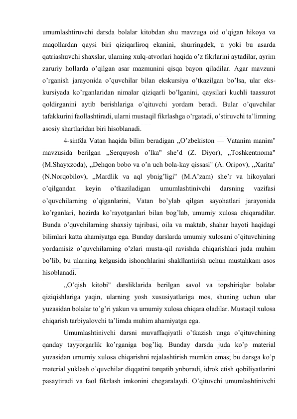  
 
umumlashtiruvchi darsda bolalar kitobdan shu mavzuga oid o’qigan hikoya va 
maqollardan qaysi biri qiziqarliroq ekanini, shurringdek, u yoki bu asarda 
qatriashuvchi shaxslar, ularning xulq-atvorlari haqida o’z fikrlarini aytadilar, ayrim 
zaruriy hollarda o’qilgan asar mazmunini qisqa bayon qiladilar. Agar mavzuni 
o’rganish jarayonida o’quvchilar bilan ekskursiya o’tkazilgan bo’lsa, ular eks-
kursiyada ko’rganlaridan nimalar qiziqarli bo’lganini, qaysilari kuchli taassurot 
qoldirganini aytib berishlariga o’qituvchi yordam beradi. Bular o’quvchilar 
tafakkurini faollashtiradi, ularni mustaqil fikrlashga o’rgatadi, o’stiruvchi ta’limning 
asosiy shartlaridan biri hisoblanadi. 
4-sinfda Vatan haqida bilim beradigan ,,O’zbekiston — Vatanim manim" 
mavzusida berilgan ,,Serquyosh o’lka" she’d (Z. Diyor), ,,Toshkentnoma" 
(M.Shayxzoda), ,,Dehqon bobo va o’n uch bola-kay qissasi" (A. Oripov), ,,Xarita" 
(N.Norqobilov), ,,Mardlik va aql ybnig’ligi" (M.A’zam) she’r va hikoyalari 
o’qilgandan 
keyin 
o’tkaziladigan 
umumlashtinivchi 
darsning 
vazifasi 
o’quvchilarning o’qiganlarini, Vatan bo’ylab qilgan sayohatlari jarayonida 
ko’rganlari, hozirda ko’rayotganlari bilan bog’lab, umumiy xulosa chiqaradilar. 
Bunda o’quvchilarning shaxsiy tajribasi, oila va maktab, shahar hayoti haqidagi 
bilimlari katta ahamiyatga ega. Bunday darslarda umumiy xulosani o’qituvchining 
yordamisiz o’quvchilarning o’zlari musta-qil ravishda chiqarishlari juda muhim 
bo’lib, bu ularning kelgusida ishonchlarini shakllantirish uchun mustahkam asos 
hisoblanadi. 
,,O’qish kitobi" darsliklarida berilgan savol va topshiriqlar bolalar 
qiziqishlariga yaqin, ularning yosh xususiyatlariga mos, shuning uchun ular 
yuzasidan bolalar to’g’ri yakun va umumiy xulosa chiqara oladilar. Mustaqil xulosa 
chiqarish tarbiyalovchi ta’limda muhim ahamiyatga ega. 
Umumlashtinivchi darsni muvaffaqiyatli o’tkazish unga o’qituvchining 
qanday tayyorgarlik ko’rganiga bog’liq. Bunday darsda juda ko’p material 
yuzasidan umumiy xulosa chiqarishni rejalashtirish mumkin emas; bu darsga ko’p 
material yuklash o’quvchilar diqqatini tarqatib ynboradi, idrok etish qobiliyatlarini 
pasaytiradi va faol fikrlash imkonini chegaralaydi. O’qituvchi umumlashtinivchi 
