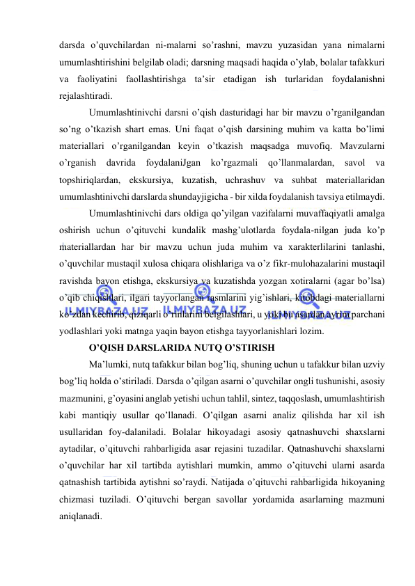  
 
darsda o’quvchilardan ni-malarni so’rashni, mavzu yuzasidan yana nimalarni 
umumlashtirishini belgilab oladi; darsning maqsadi haqida o’ylab, bolalar tafakkuri 
va faoliyatini faollashtirishga ta’sir etadigan ish turlaridan foydalanishni 
rejalashtiradi. 
Umumlashtinivchi darsni o’qish dasturidagi har bir mavzu o’rganilgandan 
so’ng o’tkazish shart emas. Uni faqat o’qish darsining muhim va katta bo’limi 
materiallari o’rganilgandan keyin o’tkazish maqsadga muvofiq. Mavzularni 
o’rganish davrida foydalaniJgan ko’rgazmali qo’llanmalardan, savol va 
topshiriqlardan, ekskursiya, kuzatish, uchrashuv va suhbat materiallaridan 
umumlashtinivchi darslarda shundayjigicha - bir xilda foydalanish tavsiya etilmaydi. 
Umumlashtinivchi dars oldiga qo’yilgan vazifalarni muvaffaqiyatli amalga 
oshirish uchun o’qituvchi kundalik mashg’ulotlarda foydala-nilgan juda ko’p 
materiallardan har bir mavzu uchun juda muhim va xarakterlilarini tanlashi, 
o’quvchilar mustaqil xulosa chiqara olishlariga va o’z fikr-mulohazalarini mustaqil 
ravishda bayon etishga, ekskursiya va kuzatishda yozgan xotiralarni (agar bo’lsa) 
o’qib chiqishlari, ilgari tayyorlangan rasmlarini yig’ishlari, kitobdagi materiallarni 
ko’zdan kechirib, qiziqarli o’rinlarini belgilashlari, u yoki bu asardan ayrim parchani 
yodlashlari yoki matnga yaqin bayon etishga tayyorlanishlari lozim. 
O’QISH DARSLARIDA NUTQ O’STIRISH 
Ma’lumki, nutq tafakkur bilan bog’liq, shuning uchun u tafakkur bilan uzviy 
bog’liq holda o’stiriladi. Darsda o’qilgan asarni o’quvchilar ongli tushunishi, asosiy 
mazmunini, g’oyasini anglab yetishi uchun tahlil, sintez, taqqoslash, umumlashtirish 
kabi mantiqiy usullar qo’llanadi. O’qilgan asarni analiz qilishda har xil ish 
usullaridan foy-dalaniladi. Bolalar hikoyadagi asosiy qatnashuvchi shaxslarni 
aytadilar, o’qituvchi rahbarligida asar rejasini tuzadilar. Qatnashuvchi shaxslarni 
o’quvchilar har xil tartibda aytishlari mumkin, ammo o’qituvchi ularni asarda 
qatnashish tartibida aytishni so’raydi. Natijada o’qituvchi rahbarligida hikoyaning 
chizmasi tuziladi. O’qituvchi bergan savollar yordamida asarlarning mazmuni 
aniqlanadi. 
