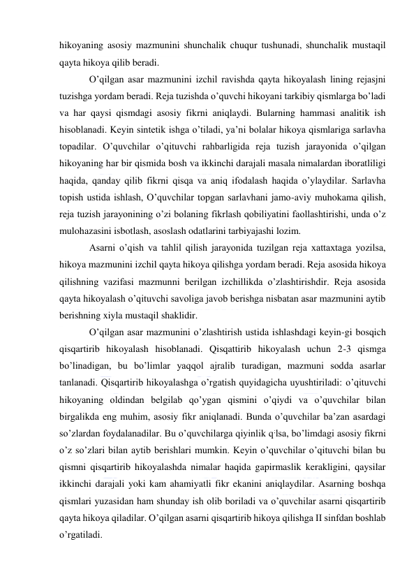  
 
hikoyaning asosiy mazmunini shunchalik chuqur tushunadi, shunchalik mustaqil 
qayta hikoya qilib beradi. 
O’qilgan asar mazmunini izchil ravishda qayta hikoyalash lining rejasjni 
tuzishga yordam beradi. Reja tuzishda o’quvchi hikoyani tarkibiy qismlarga bo’ladi 
va har qaysi qismdagi asosiy fikrni aniqlaydi. Bularning hammasi analitik ish 
hisoblanadi. Keyin sintetik ishga o’tiladi, ya’ni bolalar hikoya qismlariga sarlavha 
topadilar. O’quvchilar o’qituvchi rahbarligida reja tuzish jarayonida o’qilgan 
hikoyaning har bir qismida bosh va ikkinchi darajali masala nimalardan iboratliligi 
haqida, qanday qilib fikrni qisqa va aniq ifodalash haqida o’ylaydilar. Sarlavha 
topish ustida ishlash, O’quvchilar topgan sarlavhani jamo-aviy muhokama qilish, 
reja tuzish jarayonining o’zi bolaning fikrlash qobiliyatini faollashtirishi, unda o’z 
mulohazasini isbotlash, asoslash odatlarini tarbiyajashi lozim. 
Asarni o’qish va tahlil qilish jarayonida tuzilgan reja xattaxtaga yozilsa, 
hikoya mazmunini izchil qayta hikoya qilishga yordam beradi. Reja asosida hikoya 
qilishning vazifasi mazmunni berilgan izchillikda o’zlashtirishdir. Reja asosida 
qayta hikoyalash o’qituvchi savoliga javob berishga nisbatan asar mazmunini aytib 
berishning xiyla mustaqil shaklidir. 
O’qilgan asar mazmunini o’zlashtirish ustida ishlashdagi keyin-gi bosqich 
qisqartirib hikoyalash hisoblanadi. Qisqattirib hikoyalash uchun 2-3 qismga 
bo’linadigan, bu bo’limlar yaqqol ajralib turadigan, mazmuni sodda asarlar 
tanlanadi. Qisqartirib hikoyalashga o’rgatish quyidagicha uyushtiriladi: o’qituvchi 
hikoyaning oldindan belgilab qo’ygan qismini o’qiydi va o’quvchilar bilan 
birgalikda eng muhim, asosiy fikr aniqlanadi. Bunda o’quvchilar ba’zan asardagi 
so’zlardan foydalanadilar. Bu o’quvchilarga qiyinlik q;lsa, bo’limdagi asosiy fikrni 
o’z so’zlari bilan aytib berishlari mumkin. Keyin o’quvchilar o’qituvchi bilan bu 
qismni qisqartirib hikoyalashda nimalar haqida gapirmaslik kerakligini, qaysilar 
ikkinchi darajali yoki kam ahamiyatli fikr ekanini aniqlaydilar. Asarning boshqa 
qismlari yuzasidan ham shunday ish olib boriladi va o’quvchilar asarni qisqartirib 
qayta hikoya qiladilar. O’qilgan asarni qisqartirib hikoya qilishga II sinfdan boshlab 
o’rgatiladi. 
