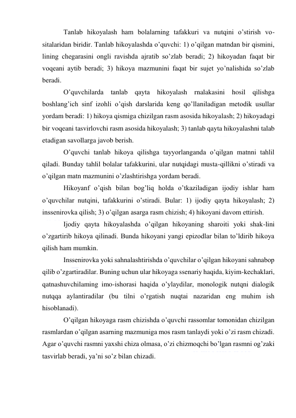  
 
Tanlab hikoyalash ham bolalarning tafakkuri va nutqini o’stirish vo-
sitalaridan biridir. Tanlab hikoyalashda o’quvchi: 1) o’qilgan matndan bir qismini, 
lining chegarasini ongli ravishda ajratib so’zlab beradi; 2) hikoyadan faqat bir 
voqeani aytib beradi; 3) hikoya mazmunini faqat bir sujet yo’nalishida so’zlab 
beradi. 
O’quvchilarda tanlab qayta hikoyalash rnalakasini hosil qilishga 
boshlang’ich sinf izohli o’qish darslarida keng qo’llaniladigan metodik usullar 
yordam beradi: 1) hikoya qismiga chizilgan rasm asosida hikoyalash; 2) hikoyadagi 
bir voqeani tasvirlovchi rasm asosida hikoyalash; 3) tanlab qayta hikoyalashni talab 
etadigan savollarga javob berish. 
O’quvchi tanlab hikoya qilishga tayyorlanganda o’qilgan matnni tahlil 
qiladi. Bunday tahlil bolalar tafakkurini, ular nutqidagi musta-qillikni o’stiradi va 
o’qilgan matn mazmunini o’zlashtirishga yordam beradi. 
Hikoyanf o’qish bilan bog’liq holda o’tkaziladigan ijodiy ishlar ham 
o’quvchilar nutqini, tafakkurini o’stiradi. Bular: 1) ijodiy qayta hikoyalash; 2) 
inssenirovka qilish; 3) o’qilgan asarga rasm chizish; 4) hikoyani davom ettirish. 
Ijodiy qayta hikoyalashda o’qilgan hikoyaning sharoiti yoki shak-lini 
o’zgartirib hikoya qilinadi. Bunda hikoyani yangi epizodlar bilan to’ldirib hikoya 
qilish ham mumkin. 
Inssenirovka yoki sahnalashtirishda o’quvchilar o’qilgan hikoyani sahnabop 
qilib o’zgartiradilar. Buning uchun ular hikoyaga ssenariy haqida, kiyim-kechaklari, 
qatnashuvchilaming imo-ishorasi haqida o’ylaydilar, monologik nutqni dialogik 
nutqqa aylantiradilar (bu tilni o’rgatish nuqtai nazaridan eng muhim ish 
hisoblanadi). 
O’qilgan hikoyaga rasm chizishda o’quvchi rassomlar tomonidan chizilgan 
rasmlardan o’qilgan asarning mazmuniga mos rasm tanlaydi yoki o’zi rasm chizadi. 
Agar o’quvchi rasmni yaxshi chiza olmasa, o’zi chizmoqchi bo’lgan rasmni og’zaki 
tasvirlab beradi, ya’ni so’z bilan chizadi. 
