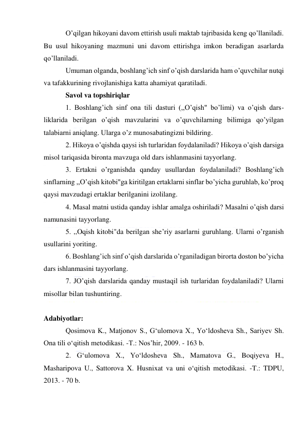  
 
O’qilgan hikoyani davom ettirish usuli maktab tajribasida keng qo’llaniladi. 
Bu usul hikoyaning mazmuni uni davom ettirishga imkon beradigan asarlarda 
qo’llaniladi. 
Umuman olganda, boshlang’ich sinf o’qish darslarida ham o’quvchilar nutqi 
va tafakkurining rivojlanishiga katta ahamiyat qaratiladi. 
Savol va topshiriqlar 
1. Boshlang’ich sinf ona tili dasturi (,,O’qish" bo’limi) va o’qish dars-
liklarida berilgan o’qish mavzularini va o’quvchilarning bilimiga qo’yilgan 
talabiarni aniqlang. Ularga o’z munosabatingizni bildiring. 
2. Hikoya o’qishda qaysi ish turlaridan foydalaniladi? Hikoya o’qish darsiga 
misol tariqasida bironta mavzuga old dars ishlanmasini tayyorlang. 
3. Ertakni o’rganishda qanday usullardan foydalaniladi? Boshlang’ich 
sinflarning ,,O’qish kitobi"ga kiritilgan ertaklarni sinflar bo’yicha guruhlab, ko’proq 
qaysi mavzudagi ertaklar berilganini izolilang. 
4. Masal matni ustida qanday ishlar amalga oshiriladi? Masalni o’qish darsi 
namunasini tayyorlang. 
5. ,,Oqish kitobi"da berilgan she’riy asarlarni guruhlang. Ularni o’rganish 
usullarini yoriting. 
6. Boshlang’ich sinf o’qish darslarida o’rganiladigan birorta doston bo’yicha 
dars ishlanmasini tayyorlang. 
7. JO’qish darslarida qanday mustaqil ish turlaridan foydalaniladi? Ularni 
misollar bilan tushuntiring. 
 
Adabiyotlar: 
Qosimova K., Matjonov S., G‘ulomova X., Yo‘ldosheva Sh., Sariyev Sh. 
Ona tili o‘qitish metodikasi. -T.: Nos’hir, 2009. - 163 b. 
2. G‘ulomova X., Yo‘ldosheva Sh., Mamatova G., Boqiyeva H., 
Masharipova U., Sattorova X. Husnixat va uni o‘qitish metodikasi. -T.: TDPU, 
2013. - 70 b. 
 
