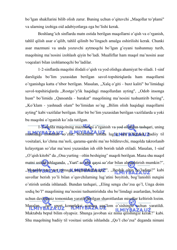  
 
bo’lgan shakllarini bilib olish zarur. Buning uchun o’qituvchi „Maqollar to’plami" 
va ularning izohiga oid adabiyotlarga ega bo’lishi kerak. 
Boshlang’ich sinflarda matn ostida berilgan maqollarni o’qish va o’rganish, 
tahlil qilish asar o’qilib, tahlil qilinib bo’lingach amalga oshirilishi kerak. Chunki 
asar mazmuni va unda yozuvchi aytmoqchi bo’lgan g’oyani tushunmay turib, 
maqolning ma’nosini izohlash qiyin bo’ladi. Mualliflar ham maqol ma’nosini asar 
voqealari bilan izohlamoqchi bo’ladilar. 
1-2-sinflarda maqolni ifodali o’qish va yod olishga ahamiyat be-riladi. 1-sinf 
darsligida bo’lim yuzasidan berilgan savol-topshiriqlarda ham maqollarni 
o’rganishga katta e’tibor berilgan. Masalan, ,,Xalq o’giti - baxt kaliti" bo’limidagi 
savol-topshiriqlarda ,,Rostgo’y!ik haqidagi maqollardan ayting", ,,Odob insonga 
husn" bo’limida ,,Qanoatda - barakat" maqolining ma’nosini tushuntirib bering", 
,,Ko’klam - yashnadi olam" bo’limidan so’ng ,,Bilim olish haqidagi maqollarni 
ayting" kabi vazifalar berilgan. Har bir bo’lim yuzasidan berilgan vazifalarda u yoki 
bu maqolni o’rganish ko’zda tutilgan. 
1-2-sinfda maqolning mazmunini o’rganish va yod olishdan tashqari, uning 
matnidagi izohtalab so’zlar, birikmalar ustida lug’at ishi o’tkazish, badiiy til 
vositalari, ko’chma ma’noli, qarama-qarshi ma’no bildiruvchi, maqolda takrorlanib 
kelayotgan so’zlar ma’nosi yuzasidan ish olib borish talab etiladi. Masalan, 1-sinf 
,,O’qish kitobi" da ,,Ona yurting - oltin beshiging" maqoli berilgan. Mana shu maqol 
matni ustida ishlaganda, ,,Yurt" so’zini qaysi so’zlar bilan almashtirish mumkin?", 
„Maqolda ona yurt nimaga tenglashtirilayapti?", ,,Beshik oltin bo’ladimi?" kabi 
savollar berish yo’li bilan o’quvchilarning lug’atini boyitish, bog’lanishli nutqini 
o’stirish ustida ishlanadi. Bundan tashqari, ,,Eling senga cho’zsa qo’l, Unga doim 
sodiq bo’l" maqolining ma’nosini tushuntirishda shu bo’limdagi asarlardan, bolalar 
uchun davlatimiz tomonidan yaratib berilgan sharoitlardan misollar keltirish lozim. 
Masalan, ,,Jar" sport kompleksi sizning sog’lom o’sishingiz uchun yaratildi. 
Maktabda bepul bilim olyapsiz. Shunga javoban siz nima qilishingiz kerak?" kabi. 
Shu maqolning badiiy til vositasi ustida ishlashda ,,Qo’l cho’zsa" deganda nimani 
