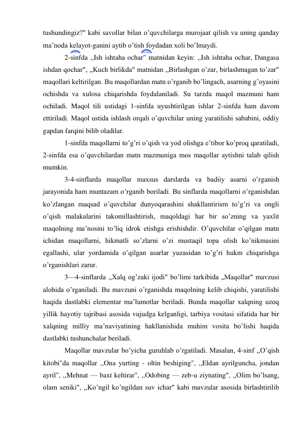  
 
tushundingiz?" kabi savollar bilan o’quvchilarga murojaat qilish va uning qanday 
ma’noda kelayot-ganini aytib o’tish foydadan xoli bo’lmaydi. 
2-sinfda ,,Ish ishtaha ochar" matnidan keyin: ,,Ish ishtaha ochar, Dangasa 
ishdan qochar", ,,Kuch birlikda" matnidan ,,Birlashgan o’zar, birlashmagan to’zar" 
maqollari keltirilgan. Bu maqollardan matn o’rganib bo’lingach, asarning g’oyasini 
ochishda va xulosa chiqarishda foydalaniladi. Su tarzda maqol mazmuni ham 
ochiladi. Maqol tili ustidagi 1-sinfda uyushtirilgan ishlar 2-sinfda ham davom 
ettiriladi. Maqol ustida ishlash orqali o’quvchilar uning yaratilishi sababini, oddiy 
gapdan farqini bilib oladilar. 
1-sinfda maqollarni to’g’ri o’qish va yod olishga e’tibor ko’proq qaratiladi, 
2-sinfda esa o’quvchilardan matn mazmuniga mos maqollar aytishni talab qilish 
mumkin. 
3-4-sinflarda maqollar maxsus darslarda va badiiy asarni o’rganish 
jarayonida ham muntazam o’rganib boriladi. Bu sinflarda maqollarni o’rganishdan 
ko’zlangan maqsad o’quvchilar dunyoqarashini shakllantirisrn to’g’ri va ongli 
o’qish malakalarini takomillashtirish, maqoldagi har bir so’zning va yaxlit 
maqolning ma’nosini to’liq idrok etishga erishishdir. O’quvchilar o’qilgan matn 
ichidan maqollarni, hikmatli so’zlarni o’zi mustaqil topa olish ko’nikmasini 
egallashi, ular yordamida o’qilgan asarlar yuzasidan to’g’ri hukm chiqarishga 
o’rganishlari zarur. 
3—4-sinflarda ,,Xalq og’zaki ijodi" bo’limi tarkibida „Maqollar" mavzusi 
alohida o’rganiladi. Bu mavzuni o’rganishda maqolning kelib chiqishi, yaratilishi 
haqida dastlabki elementar ma’lumotlar beriladi. Bunda maqollar xalqning uzoq 
yillik hayotiy tajribasi asosida vujudga kelganligi, tarbiya vositasi sifatida har bir 
xalqning milliy ma’naviyatining hakllanishida muhim vosita bo’lishi haqida 
dastlabki tushunchalar beriladi. 
Maqollar mavzular bo’yicha guruhlab o’rgatiladi. Masalan, 4-sinf ,,O’qish 
kitobi"da maqollar ,,Ona yurting - oltin beshiging", ,,Eldan ayrilguncha, jondan 
ayril", ,,Mehnat — baxt keltirar", ,,Odobing — zeb-u ziynating", ,,Olim bo’lsang, 
olam seniki", ,,Ko’ngil ko’ngildan suv ichar" kabi mavzular asosida birlashtirilib 
