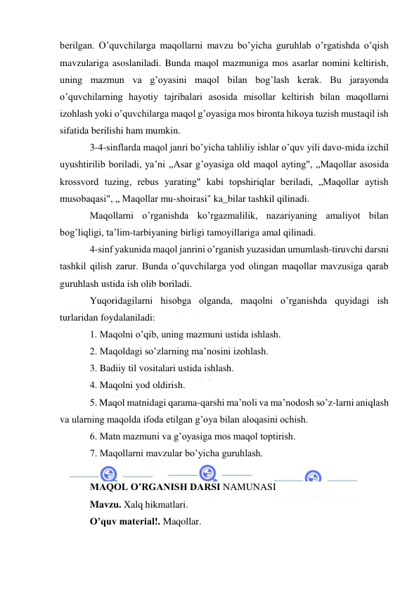  
 
berilgan. O’quvchilarga maqollarni mavzu bo’yicha guruhlab o’rgatishda o’qish 
mavzulariga asoslaniladi. Bunda maqol mazmuniga mos asarlar nomini keltirish, 
uning mazmun va g’oyasini maqol bilan bog’lash kerak. Bu jarayonda 
o’quvchilarning hayotiy tajribalari asosida misollar keltirish bilan maqollarni 
izohlash yoki o’quvchilarga maqol g’oyasiga mos bironta hikoya tuzish mustaqil ish 
sifatida berilishi ham mumkin. 
3-4-sinflarda maqol janri bo’yicha tahliliy ishlar o’quv yili davo-mida izchil 
uyushtirilib boriladi, ya’ni ,,Asar g’oyasiga old maqol ayting", „Maqollar asosida 
krossvord tuzing, rebus yarating" kabi topshiriqlar beriladi, „Maqollar aytish 
musobaqasi", „ Maqollar mu-shoirasi" ka_bilar tashkil qilinadi. 
Maqollarni o’rganishda ko’rgazmalilik, nazariyaning amaliyot bilan 
bog’liqligi, ta’lim-tarbiyaning birligi tamoyillariga amal qilinadi. 
4-sinf yakunida maqol janrini o’rganish yuzasidan umumlash-tiruvchi darsni 
tashkil qilish zarur. Bunda o’quvchilarga yod olingan maqollar mavzusiga qarab 
guruhlash ustida ish olib boriladi. 
Yuqoridagilarni hisobga olganda, maqolni o’rganishda quyidagi ish 
turlaridan foydalaniladi: 
1. Maqolni o’qib, uning mazmuni ustida ishlash. 
2. Maqoldagi so’zlarning ma’nosini izohlash. 
3. Badiiy til vositalari ustida ishlash. 
4. Maqolni yod oldirish. 
5. Maqol matnidagi qarama-qarshi ma’noli va ma’nodosh so’z-larni aniqlash 
va ularning maqolda ifoda etilgan g’oya bilan aloqasini ochish. 
6. Matn mazmuni va g’oyasiga mos maqol toptirish. 
7. Maqollarni mavzular bo’yicha guruhlash. 
 
MAQOL O’RGANISH DARSI NAMUNASI 
Mavzu. Xalq hikmatlari. 
O’quv material!. Maqollar. 
