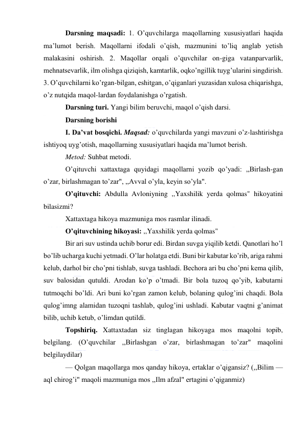  
 
Darsning maqsadi: 1. O’quvchilarga maqollarning xususiyatlari haqida 
ma’lumot berish. Maqollarni ifodali o’qish, mazmunini to’liq anglab yetish 
malakasini oshirish. 2. Maqollar orqali o’quvchilar on-giga vatanparvarlik, 
mehnatsevarlik, ilm olishga qiziqish, kamtarlik, oqko’ngillik tuyg’ularini singdirish. 
3. O’quvchilarni ko’rgan-bilgan, eshitgan, o’qiganlari yuzasidan xulosa chiqarishga, 
o’z nutqida maqol-lardan foydalanishga o’rgatish. 
Darsning turi. Yangi bilim beruvchi, maqol o’qish darsi. 
Darsning borishi 
I. Da’vat bosqichi. Maqsad: o’quvchilarda yangi mavzuni o’z-lashtirishga 
ishtiyoq uyg’otish, maqollarning xususiyatlari haqida ma’lumot berish. 
Metod: Suhbat metodi. 
O’qituvchi xattaxtaga quyidagi maqollarni yozib qo’yadi: ,,Birlash-gan 
o’zar, birlashmagan to’zar", ,,Avval o’yla, keyin so’yla". 
O’qituvchi: Abdulla Avloniyning ,,Yaxshilik yerda qolmas" hikoyatini 
bilasizmi? 
Xattaxtaga hikoya mazmuniga mos rasmlar ilinadi. 
O’qituvchining hikoyasi: ,,Yaxshilik yerda qolmas" 
Bir ari suv ustinda uchib borur edi. Birdan suvga yiqilib ketdi. Qanotlari ho’l 
bo’lib ucharga kuchi yetmadi. O’lar holatga etdi. Buni bir kabutar ko’rib, ariga rahmi 
kelub, darhol bir cho’pni tishlab, suvga tashladi. Bechora ari bu cho’pni kema qilib, 
suv balosidan qutuldi. Arodan ko’p o’tmadi. Bir bola tuzoq qo’yib, kabutarni 
tutmoqchi bo’ldi. Ari buni ko’rgan zamon kelub, bolaning qulog’ini chaqdi. Bola 
qulog’imng alamidan tuzoqni tashlab, qulog’ini ushladi. Kabutar vaqtni g’animat 
bilib, uchib ketub, o’limdan qutildi. 
Topshiriq. Xattaxtadan siz tinglagan hikoyaga mos maqolni topib, 
belgilang. (O’quvchilar ,,Birlashgan o’zar, birlashmagan to’zar" maqolini 
belgilaydilar) 
— Qolgan maqollarga mos qanday hikoya, ertaklar o’qigansiz? (,,Bilim — 
aql chirog’i" maqoli mazmuniga mos ,,Ilm afzal" ertagini o’qiganmiz) 
