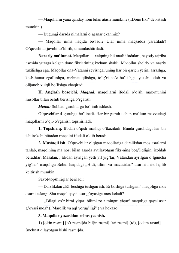  
 
— Maqollarni yana qanday nom bilan atash mumkin? (,,Dono fikr" deb atash 
mumkin.) 
— Bugungi darsda nimalarni o’rganar ekanmiz? 
— Maqollar nima haqida bo’ladi? Ular nima maqsadda yaratiladi? 
O’quvchilar javobi to’ldirib, umumlashtiriladi. 
Nazariy ma’lumot. Maqollar — xalqning hikmatli ifodalari, hayotiy tajriba 
asosida yuzaga kelgan dono fikrlarining ixcham shakli. Maqollar she’riy va nasriy 
tuzilishga ega. Maqollar ona-Vatanni sevishga, uning har bir qarich yerini asrashga, 
kasb-hunar egallashga, mehnat qilishga, to’g’ri so’z bo’lishga, yaxshi odob va 
olijanob xulqli bo’lishga chaqiradi. 
II. Anglash bosqichi. Maqsad: maqollarni ifodali o’qish, maz-munini 
misollar bilan ochib berishga o’rgatish. 
Metod: Suhbat, guruhlarga bo’linib ishlash. 
O’quvchilar 4 guruhga bo’linadi. Har bir guruh uchun ma’lum mavzudagi 
maqollarni o’qib o’rganish topshiriladi. 
1. Topshiriq. Ifodali o’qish mashqi o’tkaziladi. Bunda guruhdagi har bir 
ishtirokchi bittadan maqolni ifodali o’qib beradi. 
2. Mustaqil ish. O’quvchilar o’qigan maqollariga darslikdan mos asarlarni 
tanlab, maqolning ma’nosi bilan asarda aytilayotgan fikr-ning bog’liqligini izohlab 
beradilar. Masalan, ,,Elidan ayrilgan yetti yil yig’lar, Vatandan ayrilgan o’lguncha 
yig’lar" maqoliga Bobur haqidagi ,,Hidi, tilimi va mazasidan" asarini misol qilib 
keltirish mumkin. 
Savol-topshiriqlar beriladi: 
— Darslikdan ,,E1 boshiga tushgan ish, Er boshiga tushgani" maqoliga mos 
asarni eslang. Shu maqol qaysi asar g’oyasiga mos keladi? 
— ,,Bilagi zo’r birni yiqar, bilimi zo’r mingni yiqar" maqoliga qaysi asar 
g’oyasi mos? (,,Mardlik va aql yorug’ligi" ) va hokazo. 
3. Maqollar yuzasidan rebus yechish. 
1) [oltin rasmi] [o’t rasmi]da bil[in rasmi] [ari rasmi] (rd), [odam rasmi] — 
[mehnat qilayotgan kishi rasmi]da. 
