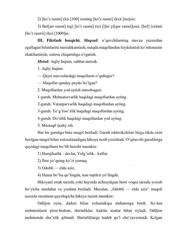  
 
2) [ko’z rasmi] (k)i [100] sizning [ko’z rasmi] (ks)i [tuzjsiz. 
3) Bol[ari rasmi] (rg) [to’r rasmi] (tz) [l]ni yi[qor rasmi](oa), [bol] (oi)imi 
[bo’r rasrrii] (bz) [1000]ni. 
III. Fikrlash bosqichi. Maqsad: o’quvchilarning mavzu yuzasidan 
egallagan bilimlarini mustahkamiash, nutqda maqollardan foydalanish ko’nikmasini 
shakllantirish, xulosa chiqarishga o’rgatish. 
Metod: Aqliy hujum, suhbat metodi. 
1. Aqliy hujum. 
— Qaysi mavzulardagi maqollarni o’qidingiz? 
— Maqollar qanday paydo bo’lgan? 
2. Maqollardan yod aytish musobaqasi. 
1-guruh. Mehnatsevarlik haqidagi maqollardan ayting. 
2-guruh. Vatanparvarlik haqidagi maqollardan ayting. 
3-guruh. To’g’riso’zlik haqidagi maqollardan ayting. 
4-guruh. Do’stlik haqidagi maqollardan yod ayting. 
3. Mustaqil ijodiy ish. 
Har bir guruhga bitta maqol beriladi. Guruh ishtirokchilari birga-likda oxiri 
berilgan maqol bilan xulosalanadigan hikoya tuzib yozishadi. O’qituvchi guruhlarga 
quyidagi maqollarni bo’lib berishi mumkin: 
1) Hamjihatlik - davlat, Yolg’izlik - kulfat. 
2) Ilmi yo’qning ko’zi yumuq. 
3) Odobli — elda aziz. 
4) Hunar bo’lsa qo’lingda, non topilcir yo’lingda. 
Hikoyani ertak tarzida yoki hayotda uchraydigan biror voqea tarzida yozish 
bo’yicha maslahat va yordam beriladi. Masalan, ,,Odobli — elda aziz" maqoli 
asosida taxminan quyidagicha hikoya tuzish mumkin: 
Odiljon oyisi, dadasi bilan xolasinikiga mehmonga bordi. Xo-lasi 
mehmonlarni pista-bodom, shirinliklar, kulcha nonlar bilan siyladi. Odiljon 
mehmonda sho’xlik qilmadi. Shirinliklarga hadeb qo’l cho’zavermadi. Kelgan 
