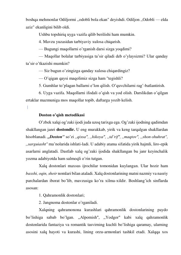  
 
boshqa mehmonlar Odiljormi ,,odobli bola ekan" deyishdi. Odiljon ,,Odobli — elda 
aziz" ekanligini bilib oldi. 
Ushbu topshiriq uyga vazifa qilib berilishi ham mumkin. 
4. Mavzu yuzasidan tarbiyaviy xulosa chiqarish. 
— Bugungi maqollarni o’rganish darsi sizga yoqdimi? 
— Maqollar bolalar tarbiyasiga ta’sir qiladi deb o’ylaysizmi? Ular qanday 
ta’sir o’tkazishi mumkin? 
— Siz bugun o’zingizga qanday xulosa chiqardingiz? 
— O’qigan qaysi maqolimiz sizga ham "tegishli? 
5. Gumhlar to’plagan ballarni e’lon qilish. O’quvchilarni rag’-batlantirish. 
6. Uyga vazifa. Maqollarni ifodali o’qish va yod olish. Darslikdan o’qilgan 
ertaklar mazmuniga mos maqollar topib, daftarga yozib kelish. 
 
Doston o’qish metodikasi 
O’zbek xalqi og’zaki ijodi juda uzoq tarixga ega. Og’zaki ijodning qadimdan 
shakllangan janri dostondir. U eng murakkab, yirik va keng tarqalgan shakllardan 
hisoblanadi. ,,Doston" so’zi ,,qissa", ,,hikoya", ,,td’rif", ,,maqtov", ,,shon-shuhrat", 
,,sarguiasht" ma’nolarida ishlati-ladi. U adabiy atama sifatida yirik hajmli, liro-epik 
asarlarni anglatadi. Dastlab xalq og’zaki ijodida shakllangan bu janr keyinchalik 
yozma adabiyotda ham salmoqli o’rin tutgan. 
Xalq dostonlari maxsus ijrochilar tomonidan kuylangan. Ular hozir ham 
baxshi, oqin, shoir nomlari bilan ataladi. Xalq dostonlarining matni nazmiy va nasriy 
parchalardan iborat bo’lib, mavzusiga ko’ra xilma-xildir. Boshlang’ich sinflarda 
asosan: 
1. Qahramonlik dostonlari; 
2. Jangnoma dostonlar o’rganiladi. 
Xalqning qahramonona kurashlari qahramonlik dostonlarining paydo 
bo’lishiga sabab bo’lgan. ,,Alpomish", ,,Yodgor" kabi xalq qahramonlik 
dostonlarida fantaziya va romantik tasvirning kuchli bo’lishiga qaramay, ularning 
asosini xalq hayoti va kurashi, lining orzu-armonlari tashkil etadi. Xalqqa xos 
