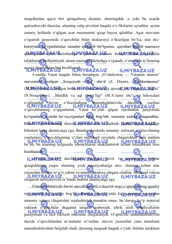  
 
maqollardan qaysi biri qiziqarliroq ekanini, shurringdek, u yoki bu asarda 
qatriashuvchi shaxslar, ularning xulq-atvorlari haqida o‘z fikrlarini aytadilar, ayrim 
zaruriy hollarda o‘qilgan asar mazmunini qisqa bayon qiladilar. Agar mavzuni 
o‘rganish jarayonida o‘quvchilar bilan ekskursiya o‘tkazilgan bo‘lsa, ular eks-
kursiyada ko‘rganlaridan nimalar qiziqarli bo‘lganini, qaysilari kuchli taassurot 
qoldirganini aytib berishlariga o‘qituvchi yordam beradi. Bular o‘quvchilar 
tafakkurini faollashtiradi, ularni mustaqil fikrlashga o‘rgatadi, o‘stiruvchi ta’limning 
asosiy shartlaridan biri hisoblanadi. 
4-sinfda Vatan haqida bilim beradigan ,,O‘zbekiston — Vatanim manim" 
mavzusida berilgan ,,Serquyosh o‘lka" she’d (Z. Diyor), ,,Toshkentnoma" 
(M.Shayxzoda), ,,Dehqon bobo va o‘n uch bola-kay qissasi" (A. Oripov), ,,Xarita" 
(N.Norqobilov), ,,Mardlik va aql ybnig‘ligi" (M.A’zam) she’r va hikoyalari 
o‘qilgandan 
keyin 
o‘tkaziladigan 
umumlashtinivchi 
darsning 
vazifasi 
o‘quvchilarning o‘qiganlarini, Vatan bo‘ylab qilgan sayohatlari jarayonida 
ko‘rganlari, hozirda ko‘rayotganlari bilan bog‘lab, umumiy xulosa chiqaradilar. 
Bunda o‘quvchilarning shaxsiy tajribasi, oila va maktab, shahar hayoti haqidagi 
bilimlari katta ahamiyatga ega. Bunday darslarda umumiy xulosani o‘qituvchining 
yordamisiz o‘quvchilarning o‘zlari musta-qil ravishda chiqarishlari juda muhim 
bo‘lib, bu ularning kelgusida ishonchlarini shakllantirish uchun mustahkam asos 
hisoblanadi. 
,,O‘qish kitobi" darsliklarida berilgan savol va topshiriqlar bolalar 
qiziqishlariga yaqin, ularning yosh xususiyatlariga mos, shuning uchun ular 
yuzasidan bolalar to‘g‘ri yakun va umumiy xulosa chiqara oladilar. Mustaqil xulosa 
chiqarish tarbiyalovchi ta’limda muhim ahamiyatga ega. 
Umumlashtinivchi darsni muvaffaqiyatli o‘tkazish unga o‘qituvchining qanday 
tayyorgarlik ko‘rganiga bog‘liq. Bunday darsda juda ko‘p material yuzasidan 
umumiy xulosa chiqarishni rejalashtirish mumkin emas; bu darsga ko‘p material 
yuklash o‘quvchilar diqqatini tarqatib ynboradi, idrok etish qobiliyatlarini 
pasaytiradi va faol fikrlash imkonini chegaralaydi. O‘qituvchi umumlashtinivchi 
darsda o‘quvchilardan ni-malarni so‘rashni, mavzu yuzasidan yana nimalarni 
umumlashtirishini belgilab oladi; darsning maqsadi haqida o‘ylab, bolalar tafakkuri 
