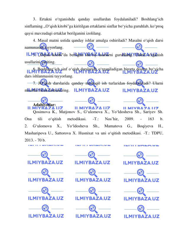  
 
3. Ertakni o‘rganishda qanday usullardan foydalaniladi? Boshlang‘ich 
sinflarning ,,O‘qish kitobi"ga kiritilgan ertaklarni sinflar bo‘yicha guruhlab, ko‘proq 
qaysi mavzudagi ertaklar berilganini izolilang. 
4. Masal matni ustida qanday ishlar amalga oshiriladi? Masalni o‘qish darsi 
namunasini tayyorlang. 
5. ,,Oqish kitobi"da berilgan she’riy asarlarni guruhlang. Ularni o‘rganish 
usullarini yoriting. 
6. Boshlang‘ich sinf o‘qish darslarida o‘rganiladigan birorta doston bo‘yicha 
dars ishlanmasini tayyorlang. 
7. JO‘qish darslarida qanday mustaqil ish turlaridan foydalaniladi? Ularni 
misollar bilan tushuntiring. 
 
Adabiyotlar: 
Qosimova K., Matjonov S., G‘ulomova X., Yo‘ldosheva Sh., Sariyev Sh. 
Ona 
tili 
o‘qitish 
metodikasi. 
-T.: 
Nos’hir, 
2009. 
- 
163 
b. 
2. 
G‘ulomova 
X., 
Yo‘ldosheva 
Sh., 
Mamatova 
G., 
Boqiyeva 
H., 
Masharipova U., Sattorova X. Husnixat va uni o‘qitish metodikasi. -T.: TDPU, 
2013. - 70 b. 
 
 
