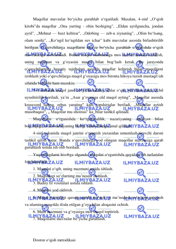  
 
Maqollar mavzular bo‘yicha guruhlab o‘rgatiladi. Masalan, 4-sinf ,,O‘qish 
kitobi"da maqollar ,,Ona yurting - oltin beshiging", ,,Eldan ayrilguncha, jondan 
ayril", ,,Mehnat — baxt keltirar", ,,Odobing — zeb-u ziynating", ,,Olim bo‘lsang, 
olam seniki", ,,Ko‘ngil ko‘ngildan suv ichar" kabi mavzular asosida birlashtirilib 
berilgan. O‘quvchilarga maqollarni mavzu bo‘yicha guruhlab o‘rgatishda o‘qish 
mavzulariga asoslaniladi. Bunda maqol mazmuniga mos asarlar nomini keltirish, 
uning mazmun va g‘oyasini maqol bilan bog‘lash kerak. Bu jarayonda 
o‘quvchilarning hayotiy tajribalari asosida misollar keltirish bilan maqollarni 
izohlash yoki o‘quvchilarga maqol g‘oyasiga mos bironta hikoya tuzish mustaqil ish 
sifatida berilishi ham mumkin. 
3-4-sinflarda maqol janri bo‘yicha tahliliy ishlar o‘quv yili davo-mida izchil 
uyushtirilib boriladi, ya’ni ,,Asar g‘oyasiga old maqol ayting", „Maqollar asosida 
krossvord tuzing, rebus yarating" kabi topshiriqlar beriladi, „Maqollar aytish 
musobaqasi", „ Maqollar mu-shoirasi" ka_bilar tashkil qilinadi. 
Maqollarni 
o‘rganishda 
ko‘rgazmalilik, 
nazariyaning 
amaliyot 
bilan 
bog‘liqligi, ta’lim-tarbiyaning birligi tamoyillariga amal qilinadi. 
4-sinf yakunida maqol janrini o‘rganish yuzasidan umumlash-tiruvchi darsni 
tashkil qilish zarur. Bunda o‘quvchilarga yod olingan maqollar mavzusiga qarab 
guruhlash ustida ish olib boriladi. 
Yuqoridagilarni hisobga olganda, maqolni o‘rganishda quyidagi ish turlaridan 
foydalaniladi: 
1. Maqolni o‘qib, uning mazmuni ustida ishlash. 
2. Maqoldagi so‘zlarning ma’nosini izohlash. 
3. Badiiy til vositalari ustida ishlash. 
4. Maqolni yod oldirish. 
5. Maqol matnidagi qarama-qarshi ma’noli va ma’nodosh so‘z-larni aniqlash 
va ularning maqolda ifoda etilgan g‘oya bilan aloqasini ochish. 
6. Matn mazmuni va g‘oyasiga mos maqol toptirish. 
7. Maqollarni mavzular bo‘yicha guruhlash. 
 
 
Doston o‘qish metodikasi 

