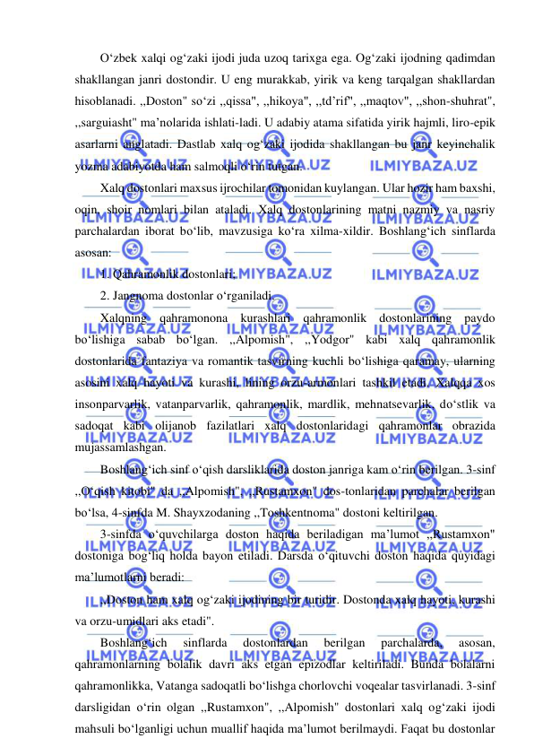  
 
O‘zbek xalqi og‘zaki ijodi juda uzoq tarixga ega. Og‘zaki ijodning qadimdan 
shakllangan janri dostondir. U eng murakkab, yirik va keng tarqalgan shakllardan 
hisoblanadi. ,,Doston" so‘zi ,,qissa", ,,hikoya", ,,td’rif", ,,maqtov", ,,shon-shuhrat", 
,,sarguiasht" ma’nolarida ishlati-ladi. U adabiy atama sifatida yirik hajmli, liro-epik 
asarlarni anglatadi. Dastlab xalq og‘zaki ijodida shakllangan bu janr keyinchalik 
yozma adabiyotda ham salmoqli o‘rin tutgan. 
Xalq dostonlari maxsus ijrochilar tomonidan kuylangan. Ular hozir ham baxshi, 
oqin, shoir nomlari bilan ataladi. Xalq dostonlarining matni nazmiy va nasriy 
parchalardan iborat bo‘lib, mavzusiga ko‘ra xilma-xildir. Boshlang‘ich sinflarda 
asosan: 
1. Qahramonlik dostonlari; 
2. Jangnoma dostonlar o‘rganiladi. 
Xalqning qahramonona kurashlari qahramonlik dostonlarining paydo 
bo‘lishiga sabab bo‘lgan. ,,Alpomish", ,,Yodgor" kabi xalq qahramonlik 
dostonlarida fantaziya va romantik tasvirning kuchli bo‘lishiga qaramay, ularning 
asosini xalq hayoti va kurashi, lining orzu-armonlari tashkil etadi. Xalqqa xos 
insonparvarlik, vatanparvarlik, qahramonlik, mardlik, mehnatsevarlik, do‘stlik va 
sadoqat kabi olijanob fazilatlari xalq dostonlaridagi qahramonlar obrazida 
mujassamlashgan. 
Boshlang‘ich sinf o‘qish darsliklarida doston janriga kam o‘rin berilgan. 3-sinf 
,,O‘qish kitobi" da ,,Alpomish", ,,Rustamxon" dos-tonlaridan parchalar berilgan 
bo‘lsa, 4-sinfda M. Shayxzodaning ,,Toshkentnoma" dostoni keltirilgan. 
3-sinfda o‘quvchilarga doston haqida beriladigan ma’lumot ,,Rustamxon" 
dostoniga bog‘liq holda bayon etiladi. Darsda o‘qituvchi doston haqida quyidagi 
ma’lumotlarni beradi: 
,,Doston ham xalq og‘zaki ijodining bir turidir. Dostonda xalq hayoti, kurashi 
va orzu-umidlari aks etadi". 
Boshlang‘ich 
sinflarda 
dostonlardan 
berilgan 
parchalarda, 
asosan, 
qahramonlarning bolalik davri aks etgan epizodlar keltiriladi. Bunda bolalarni 
qahramonlikka, Vatanga sadoqatli bo‘lishga chorlovchi voqealar tasvirlanadi. 3-sinf 
darsligidan o‘rin olgan ,,Rustamxon", ,,Alpomish" dostonlari xalq og‘zaki ijodi 
mahsuli bo‘lganligi uchun muallif haqida ma’lumot berilmaydi. Faqat bu dostonlar 
