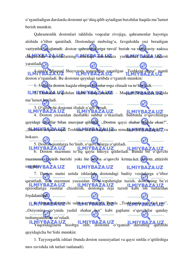  
 
o‘rganiladigan darslarda dostonni qo‘shiq qilib aytadigan baxshilar haqida ma’lumot 
berish mumkin. 
Qahramonlik dostonlari tahlilida voqealar rivojiga, qahramonlar hayotiga 
alohida e’tibor qaratiladi. Dostondagi mubolag‘a, favqulodda yuz beradigan 
vaziyatlar aniqlanadi, doston qahramonlariga tavsif berish va tarbiyaviy xulosa 
chiqarishda o‘quvchilarning mustaqil mu-lohaza yuritishlari uchun sharoit 
yaratiladi. 
4-sinfda Maqsud Shayxzoda tomonidan yaratilgan ,,Toshkent-noma" nomli 
doston o‘rganiladi. Bu dostonni quyidagi tartibda o‘rganish mumkin: 
1. 3-sinfda doston haqida olingan bilimlar esga olinadi va to‘ldiriladi. 
2. Dostonni o‘qishdan oldin lining muallifi - Maqsud Shayxzoda haqida 
ma’lumot beriladi. 
3. O‘qituvchi dostonni ifodali o‘qib beradi. 
4. Doston yuzasidan dastlabki suhbat o‘tkaziladi. Suhbatda o‘quvchilarga 
quyidagi savollar bilan murojaat qilinadi: ,,Doston qaysi shahar haqida ekan?", 
,,Dostonni o‘qish orqali Toshkent shahri haqida yana nimalarni bilib oldingiz?" va 
hokazo. 
5. Doston qismlarga bo‘linib, o‘quvchilarga o‘qitiladi. 
6. Doston mazmuni to‘liq qayta hikoya qildiriladi. Bunda bir o‘quvchi 
mazmunni gapirib berishi yoki bir necha o‘quvchi ketma-ket davom ettirishi 
mumkin. 
7. Doston matni ustida ishlashda dostondagi badiiy vositalarga e’tibor 
qaratiladi, asar mazmuni yuzasidan savol-topshiriqlar tuzish, dostonning ba’zi 
epizodlariga rasmlar chizdirish, dostonga reja tuzish kabi ish turlaridan 
foydalaniladi. 
8. Umumlashtiruvchi suhbat o‘tkaziladi. Bunda ,,Toshkentda uch fasl yoz", 
,,Osiyoning qo‘ynida yashil shahar bor" kabi gaplarni o‘quvchilar qanday 
tushunganliklari so‘raladi. 
Yuqoridagilarni hisobga olib, dostonni o‘rganish darsining qurilishi 
quyidagicha bo‘lishi mumkin: 
1. Tayyorgarlik ishlari (bunda doston xususiyatlari va qaysi sinfda o‘qitilishiga 
mos ravishda ish turlari tanlanadi). 
