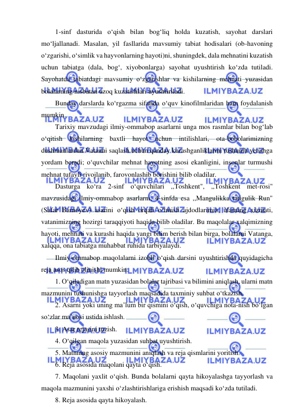  
 
1-sinf dasturida o‘qish bilan bog‘liq holda kuzatish, sayohat darslari 
mo‘ljallanadi. Masalan, yil fasllarida mavsumiy tabiat hodisalari (ob-havoning 
o‘zgarishi, o‘simlik va hayvonlarning hayoti)ni, shuningdek, dala mehnatini kuzatish 
uchun tabiatga (dala, bog‘, xiyobonlarga) sayohat uyushtirish ko‘zda tutiladi. 
Sayohatda tabiatdagi mavsumiy o‘zgarishlar va kishilarning mehnati yuzasidan 
bolalarning nisbatan uzoq kuzatishlari uyushtiriladi. 
Bunday darslarda ko‘rgazma sifatida o‘quv kinofilmlaridan ham foydalanish 
mumkin. 
Tarixiy mavzudagi ilmiy-ommabop asarlarni unga mos rasmlar bilan bog‘lab 
o‘qitish kishilarning baxtli hayot uchun intilishlari, ota-bobolarimizning 
dushmanlardan Vatanni saqlash uchun qanday kurashganliklarini tushunib yetishga 
yordam beradi; o‘quvchilar mehnat hayotning asosi ekanligini, insonlar turmushi 
mehnat tufayli rivojlanib, farovonlashib borishini bilib oladilar. 
Dasturga ko‘ra 2-sinf o‘quvchilari ,,Toshkent", ,,Toshkent met-rosi" 
mavzusidagi ilmiy-ommabop asarlarni, 4-sinfda esa ,,Mangulikka tatigulik Run" 
(Safar Barnoyev) asarini o‘qish orqali o‘tmish ajdodlarimiz, ularning xizmati, 
vatanimizning hozirgi taraqqiyoti haqida bilib oladilar. Bu maqolalar xalqimizning 
hayoti, mehnati va kurashi haqida yangi bilim berish bilan birga, bolalarni Vatanga, 
xalqqa, ona tabiatga muhabbat ruhida tarbiyalaydi. 
Ilmiy-ommabop maqolalarni izohli o‘qish darsini uyushtirishda quyidagicha 
reja asos qilib olinishi mumkin: 
1. O‘qiladigan matn yuzasidan bolalar tajribasi va bilimini aniqlash, ularni matn 
mazmunini tushunishga tayyorlash maqsadida taxminiy suhbat o‘tkazish. 
2. Asarni yoki uning ma’lum bir qismini o‘qish, o‘quvchiga nota-nish bo‘lgan 
so‘zlar ma’nosi ustida ishlash. 
3. Asar rejasini tuzish. 
4. O‘qilgan maqola yuzasidan suhbat uyushtirish. 
5. Matnning asosiy mazmunini aniqlash va reja qismlarini yoritish. 
6. Reja asosida maqolani qayta o‘qish. 
7. Maqolani yaxlit o‘qish. Bunda bolalarni qayta hikoyalashga tayyorlash va 
maqola mazmunini yaxshi o‘zlashtirishlariga erishish maqsadi ko‘zda tutiladi. 
8. Reja asosida qayta hikoyalash. 
