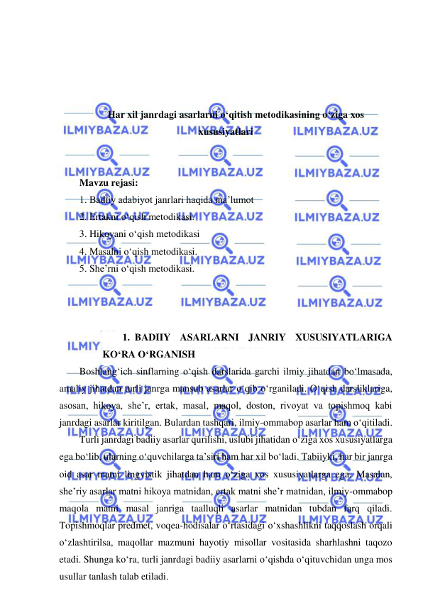  
 
 
 
 
 
Har xil janrdagi asarlarni o‘qitish metodikasining o‘ziga xos 
xususiyatlari 
 
 
Mavzu rejasi: 
1. Badiiy adabiyot janrlari haqida ma’lumot 
2. Ertakni o‘qish metodikasi.  
3. Hikoyani o‘qish metodikasi 
4. Masalni o‘qish metodikasi. 
5. She’rni o‘qish metodikasi. 
 
 
 
1. BADIIY ASARLARNI JANRIY XUSUSIYATLARIGA 
KO‘RA O‘RGANISH 
Boshlang‘ich sinflarning o‘qish darslarida garchi ilmiy jihatdan bo‘lmasada, 
amaliy jihatdan turli janrga mansub asarlar o‘qib o‘rganiladi. O‘qish darsliklariga, 
asosan, hikoya, she’r, ertak, masal, maqol, doston, rivoyat va topishmoq kabi 
janrdagi asarlar kiritilgan. Bulardan tashqari, ilmiy-ommabop asarlar ham o‘qitiladi.  
Turli janrdagi badiiy asarlar qurilishi, uslubi jihatidan o‘ziga xos xususiyatlarga 
ega bo‘lib, ularning o‘quvchilarga ta’siri ham har xil bo‘ladi. Tabiiyki, har bir janrga 
oid asar matni lingvistik jihatdan ham o‘ziga xos xususiyatlarga ega. Masalan, 
she’riy asarlar matni hikoya matnidan, ertak matni she’r matnidan, ilmiy-ommabop 
maqola matni masal janriga taalluqli asarlar matnidan tubdan farq qiladi. 
Topishmoqlar predmet, voqea-hodisalar o‘rtasidagi o‘xshashlikni taqqoslash orqali 
o‘zlashtirilsa, maqollar mazmuni hayotiy misollar vositasida sharhlashni taqozo 
etadi. Shunga ko‘ra, turli janrdagi badiiy asarlarni o‘qishda o‘qituvchidan unga mos 
usullar tanlash talab etiladi. 
