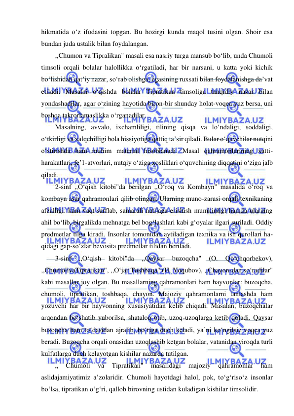  
 
hikmatida o‘z ifodasini topgan. Bu hozirgi kunda maqol tusini olgan. Shoir esa 
bundan juda ustalik bilan foydalangan. 
,,Chumon va Tipralikan" masali esa nasriy turga mansub bo‘lib, unda Chumoli 
timsoli orqali bolalar halollikka o‘rgatiladi, har bir narsani, u katta yoki kichik 
bo‘lishidan qat’iy nazar, so‘rab olishga, egasining ruxsati bilan foydalanishga da’vat 
etiladi. Masalni o‘qishda bolalar Tipratikan timsoliga tanqidiy nazar bilan 
yondashadilar, agar o‘zining hayotida biron-bir shunday holat-voqea yuz bersa, uni 
boshqa takrorlamaslikka o‘rganadilar. 
Masalning, avvalo, ixchamliligi, tilining qisqa va lo‘ndaligi, soddaligi, 
o‘tkirligi va xalqchilligi bola hissiyotiga qattiq ta’sir qiladi. Bular o‘quvchilar nutqini 
o‘stirishda ham muhim material hisoblanadi. Masal qahramonlarining xatti-
harakatlari, fe’1-atvorlari, nutqiy o‘ziga xosliklari o‘quvchining diqqatini o‘ziga jalb 
qiladi. 
2-sinf ,,O‘qish kitobi"da berilgan ,,O‘roq va Kombayn" masalida o‘roq va 
kombayn asar qahramonlari qilib olingan. Ularning muno-zarasi orqali texnikaning 
afzalligi: kam vaqt sarflab, samarali natijaga erishish mumkinligi hamda ularning 
ahil bo‘lib, birgalikda mehnatga bel bog‘lashlari kabi g‘oyalar ilgari suriladi. Oddiy 
predmetlar tilga kiradi. Insonlar tomonidan aytiladigan texnika va ish qurollari ha-
qidagi gap-so‘zlar bevosita predmetlar tilidan beriladi. 
3-sinf 
,,O‘qish 
kitobi"da 
,,Qaysar 
buzoqcha" 
(O. 
Qo‘chqorbekov), 
,,ChumolivaTipratikan", ,,O‘jar Toshbaqa" (H. Yoqubov), ,,Chayon-dan so‘radilar" 
kabi masallar joy olgan. Bu masallarning qahramonlari ham hayvonlar: buzoqcha, 
chumoli, tipratikan, toshbaqa, chayon. Majoziy qahramonlarni tanlashda ham 
yozuvchi har bir hayvonning xususiyatidan kelib chiqadi. Masalan, buzoqchalar 
arqondan bo‘shatib yuborilsa, shataloq otib, uzoq-uzoqlarga ketib qoladi. Qaysar 
buzoqcha ham to‘dasidan ajralib, bo‘riga duch keladi, ya’ni ko‘ngilsiz voqea yuz 
beradi. Buzoqcha orqali onasidan uzoqlashib ketgan bolalar, vatanidan yiroqda turli 
kulfatlarga duch kelayotgan kishilar nazarda tutilgan. 
„ 
Chumoli 
va 
Tipratikan" 
masalidagi 
majoziy 
qahramonlar 
ham 
aslidajamiyatimiz a’zolaridir. Chumoli hayotdagi halol, pok, to‘g‘riso‘z insonlar 
bo‘lsa, tipratikan o‘g‘ri, qallob birovning ustidan kuladigan kishilar timsolidir. 
