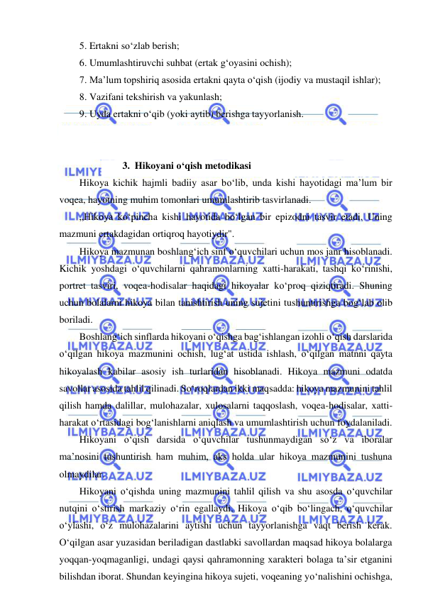  
 
5. Ertakni so‘zlab berish; 
6. Umumlashtiruvchi suhbat (ertak g‘oyasini ochish);   
7. Ma’lum topshiriq asosida ertakni qayta o‘qish (ijodiy va mustaqil ishlar); 
8. Vazifani tekshirish va yakunlash; 
9. Uyda ertakni o‘qib (yoki aytib) berishga tayyorlanish. 
 
 
3. Hikoyani o‘qish metodikasi 
Hikoya kichik hajmli badiiy asar bo‘lib, unda kishi hayotidagi ma’lum bir 
voqea, hayotning muhim tomonlari umumlashtirib tasvirlanadi. 
„Hikoya ko‘pincha kishi hayotida bo‘lgan bir epizodni tasvir etadi. Uning 
mazmuni ertakdagidan ortiqroq hayotiydir". 
Hikoya mazmunan boshlang‘ich sinf o‘quvchilari uchun mos janr hisoblanadi. 
Kichik yoshdagi o‘quvchilarni qahramonlarning xatti-harakati, tashqi ko‘rinishi, 
portret tasviri, voqea-hodisalar haqidagi hikoyalar ko‘proq qiziqtiradi. Shuning 
uchun bolalarni hikoya bilan tanishtirish uning sujetini tushuntirishga bog‘lab olib 
boriladi. 
Boshlang‘ich sinflarda hikoyani o‘qishga bag‘ishlangan izohli o‘qish darslarida 
o‘qilgan hikoya mazmunini ochish, lug‘at ustida ishlash, o‘qilgan matnni qayta 
hikoyalash kabilar asosiy ish turlaridan hisoblanadi. Hikoya mazmuni odatda 
savollar asosida tahlil qilinadi. So‘roqlardan ikki maqsadda: hikoya mazmunini tahlil 
qilish hamda dalillar, mulohazalar, xulosalarni taqqoslash, voqea-hodisalar, xatti-
harakat o‘rtasidagi bog‘lanishlarni aniqlash va umumlashtirish uchun foydalaniladi. 
Hikoyani o‘qish darsida o‘quvchilar tushunmaydigan so‘z va iboralar 
ma’nosini tushuntirish ham muhim, aks holda ular hikoya mazmunini tushuna 
olmaydilar. 
Hikoyani o‘qishda uning mazmunini tahlil qilish va shu asosda o‘quvchilar 
nutqini o‘stirish markaziy o‘rin egallaydi. Hikoya o‘qib bo‘lingach, o‘quvchilar 
o‘ylashi, o‘z mulohazalarini aytishi uchun tayyorlanishga vaqt berish kerak. 
O‘qilgan asar yuzasidan beriladigan dastlabki savollardan maqsad hikoya bolalarga 
yoqqan-yoqmaganligi, undagi qaysi qahramonning xarakteri bolaga ta’sir etganini 
bilishdan iborat. Shundan keyingina hikoya sujeti, voqeaning yo‘nalishini ochishga, 
