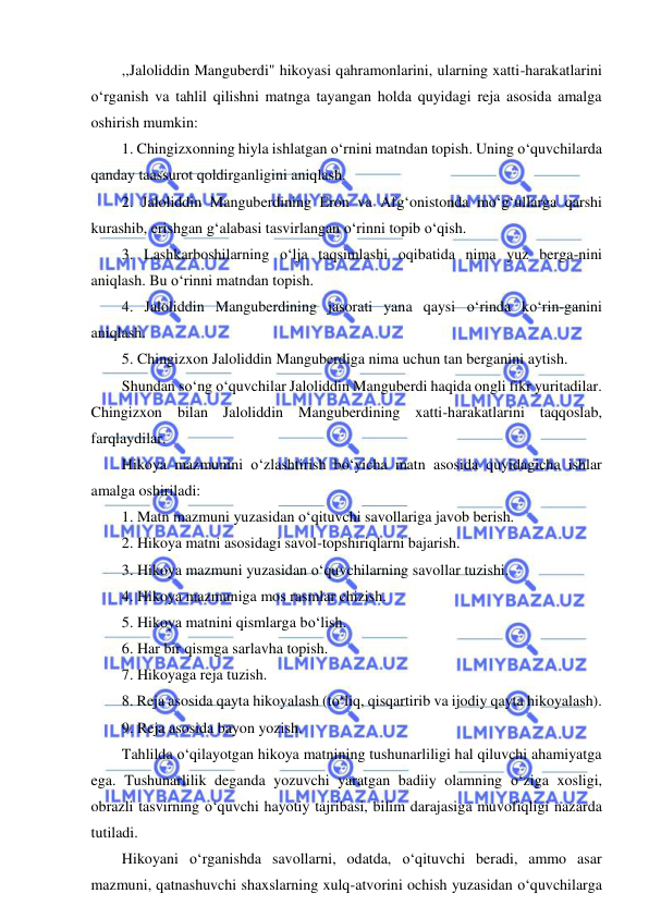  
 
,,Jaloliddin Manguberdi" hikoyasi qahramonlarini, ularning xatti-harakatlarini 
o‘rganish va tahlil qilishni matnga tayangan holda quyidagi reja asosida amalga 
oshirish mumkin: 
1. Chingizxonning hiyla ishlatgan o‘rnini matndan topish. Uning o‘quvchilarda 
qanday taassurot qoldirganligini aniqlash. 
2. Jaloliddin Manguberdining Eron va Afg‘onistonda mo‘g‘ullarga qarshi 
kurashib, erishgan g‘alabasi tasvirlangan o‘rinni topib o‘qish. 
3. Lashkarboshilarning o‘lja taqsimlashi oqibatida nima yuz berga-nini 
aniqlash. Bu o‘rinni matndan topish. 
4. Jaloliddin Manguberdining jasorati yana qaysi o‘rinda ko‘rin-ganini 
aniqlash. 
5. Chingizxon Jaloliddin Manguberdiga nima uchun tan berganini aytish. 
Shundan so‘ng o‘quvchilar Jaloliddin Manguberdi haqida ongli fikr yuritadilar. 
Chingizxon bilan Jaloliddin Manguberdining xatti-harakatlarini taqqoslab, 
farqlaydilar. 
Hikoya mazmunini o‘zlashtirish bo‘yicha matn asosida quyidagicha ishlar 
amalga oshiriladi: 
1. Matn mazmuni yuzasidan o‘qituvchi savollariga javob berish. 
2. Hikoya matni asosidagi savol-topshiriqlarni bajarish. 
3. Hikoya mazmuni yuzasidan o‘quvchilarning savollar tuzishi. 
4. Hikoya mazmuniga mos rasmlar chizish. 
5. Hikoya matnini qismlarga bo‘lish. 
6. Har bir qismga sarlavha topish. 
7. Hikoyaga reja tuzish. 
8. Reja asosida qayta hikoyalash (to‘liq, qisqartirib va ijodiy qayta hikoyalash). 
9. Reja asosida bayon yozish. 
Tahlilda o‘qilayotgan hikoya matnining tushunarliligi hal qiluvchi ahamiyatga 
ega. Tushunarlilik deganda yozuvchi yaratgan badiiy olamning o‘ziga xosligi, 
obrazli tasvirning o‘quvchi hayotiy tajribasi, bilim darajasiga muvofiqligi nazarda 
tutiladi. 
Hikoyani o‘rganishda savollarni, odatda, o‘qituvchi beradi, ammo asar 
mazmuni, qatnashuvchi shaxslarning xulq-atvorini ochish yuzasidan o‘quvchilarga 

