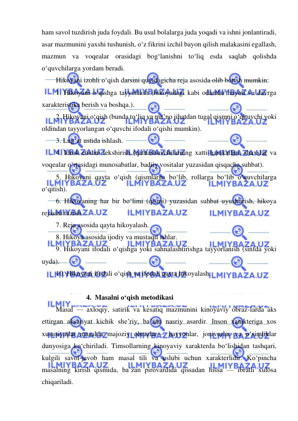  
 
ham savol tuzdirish juda foydali. Bu usul bolalarga juda yoqadi va ishni jonlantiradi, 
asar mazmunini yaxshi tushunish, o‘z fikrini izchil bayon qilish malakasini egallash, 
mazmun va voqealar orasidagi bog‘lanishni to‘liq esda saqlab qolishda 
o‘quvchilarga yordam beradi. 
Hikoyani izohli o‘qish darsini quyidagicha reja asosida olib borish mumkin: 
1. Hikoyani o‘qishga tayyorlash (hikoyadagi kabi odamlar hayoti va davrga 
xarakteristika berish va boshqa.). 
2. Hikoyani o‘qish (bunda to‘liq va ma’no jihatdan tugal qismni o‘qituvchi yoki 
oldindan tayyorlangan o‘quvchi ifodali o‘qishi mumkin). 
3. Lug‘at ustida ishlash. 
4. Idrok etishni tekshirish (qatnashuvchilarning xatti-harakatlari, shaxslar va 
voqealar o‘rtasidagi munosabatlar, badiiy vositalar yuzasidan qisqacha.suhbat). 
5. Hikoyani qayta o‘qish (qismlarga bo‘lib, rollarga bo‘lib o‘quvchilarga 
o‘qitish). 
6. Hikoyaning har bir bo‘limi (qismi) yuzasidan suhbat uyushtirish, hikoya 
rejasini tuzish. 
7. Reja asosida qayta hikoyalash. 
8. Hikoya asosida ijodiy va mustaqil ishlar. 
9. Hikoyani ifodali o‘qishga yoki sahnalashtirishga tayyorlanish (sinfda yoki 
uyda). 
10. Hikoyani ifodali o‘qish va ifodali qayta hikoyalash. 
 
4. Masalni o‘qish metodikasi 
Masal — axloqiy, satirik va kesatiq mazmunini kinoyaviy obraz-larda aks 
ettirgan aksariyat kichik she’riy, ba’zan nasriy asardir. Inson xarakteriga xos 
xususiyatlar masalda majoziy obrazlar— hayvonlar, jonivorlar va o‘simliklar 
dunyosiga ko‘chiriladi. Timsollarning kinoyaviy xarakterda bo‘lishidan tashqari, 
kulgili savol-javob ham masal tili va uslubi uchun xarakterlidir. Ko‘pincha 
masalning kirish qismida, ba’zan pirovardida qissadan hissa — ibratli xulosa 
chiqariladi. 

