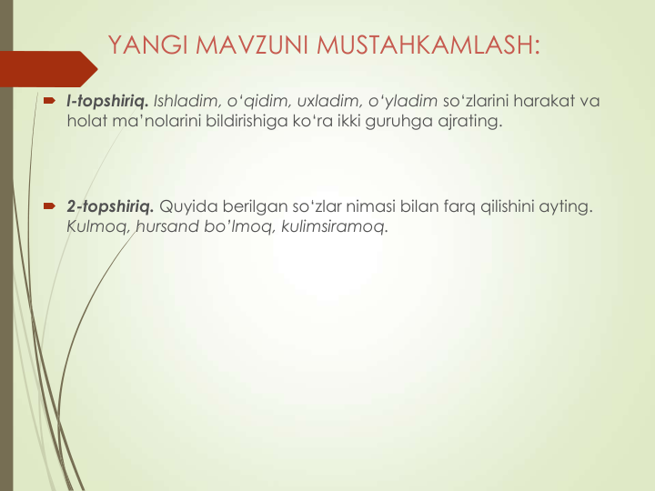 YANGI MAVZUNI MUSTAHKAMLASH:
 l-topshiriq. Ishladim, o‘qidim, uxladim, o‘yladim so‘zlarini harakat va 
holat ma’nolarini bildirishiga ko‘ra ikki guruhga ajrating.
 2-topshiriq. Quyida berilgan so‘zlar nimasi bilan farq qilishini ayting. 
Kulmoq, hursand bo’lmoq, kulimsiramoq.
