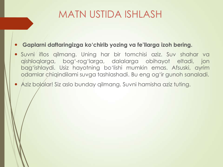 MATN USTIDA ISHLASH

Gaplarni daftaringizga ko‘chirib yozing va fe’llarga izoh bering.
 Suvni iflos qilmang. Uning har bir tomchisi aziz. Suv shahar va
qishloqlarga,
bog‘-rog‘larga,
dalalarga
obihayot
eltadi,
jon
bag‘ishlaydi. Usiz hayotning bo‘lishi mumkin emas. Afsuski, ayrim
odamlar chiqindilami suvga tashlashadi. Bu eng og‘ir gunoh sanaladi.
 Aziz bolalar! Siz aslo bunday qilmang. Suvni hamisha aziz tuting.
