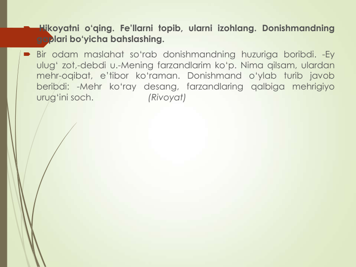 
Hikoyatni o‘qing. Fe’llarni topib, ularni izohlang. Donishmandning
gaplari bo‘yicha bahslashing.
 Bir odam maslahat so‘rab donishmandning huzuriga boribdi. -Ey
ulug‘ zot,-debdi u.-Mening farzandlarim ko‘p. Nima qilsam, ulardan
mehr-oqibat,
e’tibor
ko‘raman. Donishmand
o‘ylab
turib javob
beribdi:
-Mehr
ko‘ray
desang,
farzandlaring
qalbiga
mehrigiyo
urug‘ini soch.
(Rivoyat)
