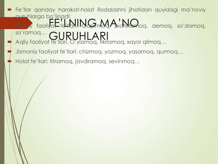 FE’LNING MA’NO 
GURUHLARI
 Fe’llar qanday harakat-holat ifodalashni jihatidan quyidagi ma’noviy
guruhlarga bo’linadi:
 Nutqiy faoliyat fe’llari. Gapirmoq, pichirlamoq, demoq, so’zlamoq,
so’ramoq…
 Aqliy faoliyat fe’llari. O’ylamoq, fikrlamoq, xayol qilmoq…
 Jismoniy faoliyat fe’llari: chizmoq, yozmoq, yasamoq, qurmoq…
 Holat fe’llari: titramoq, javdiramoq, sevinmoq…
