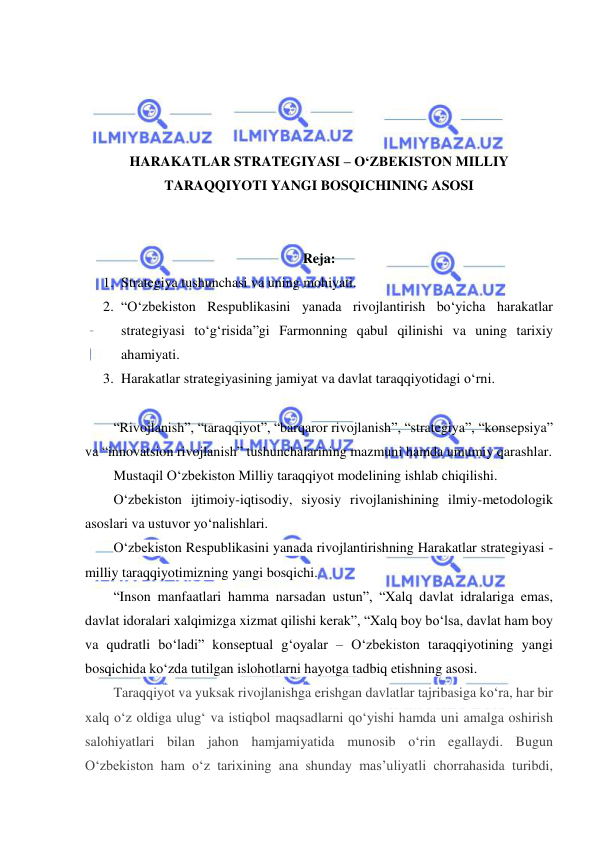  
 
 
 
 
 
HARAKATLAR STRATEGIYASI – O‘ZBEKISTON MILLIY 
TARAQQIYOTI YANGI BOSQICHINING ASOSI 
 
 
Reja: 
1. Strategiya tushunchasi va uning mohiyati. 
2. “O‘zbekiston Respublikasini yanada rivojlantirish bo‘yicha harakatlar 
strategiyasi to‘g‘risida”gi Farmonning qabul qilinishi va uning tarixiy 
ahamiyati. 
3. Harakatlar strategiyasining jamiyat va davlat taraqqiyotidagi o‘rni. 
 
“Rivojlanish”, “taraqqiyot”, “barqaror rivojlanish”, “strategiya”, “konsepsiya” 
va “innovatsion rivojlanish” tushunchalarining mazmuni hamda umumiy qarashlar.  
Mustaqil O‘zbekiston Milliy taraqqiyot modelining ishlab chiqilishi. 
O‘zbekiston ijtimoiy-iqtisodiy, siyosiy rivojlanishining ilmiy-metodologik 
asoslari va ustuvor yo‘nalishlari.  
O‘zbekiston Respublikasini yanada rivojlantirishning Harakatlar strategiyasi - 
milliy taraqqiyotimizning yangi bosqichi.  
“Inson manfaatlari hamma narsadan ustun”, “Xalq davlat idralariga emas, 
davlat idoralari xalqimizga xizmat qilishi kerak”, “Xalq boy bo‘lsa, davlat ham boy 
va qudratli bo‘ladi” konseptual g‘oyalar – O‘zbekiston taraqqiyotining yangi 
bosqichida ko‘zda tutilgan islohotlarni hayotga tadbiq etishning asosi. 
Taraqqiyot va yuksak rivojlanishga erishgan davlatlar tajribasiga ko‘ra, har bir 
xalq o‘z oldiga ulug‘ va istiqbol maqsadlarni qo‘yishi hamda uni amalga oshirish 
salohiyatlari bilan jahon hamjamiyatida munosib o‘rin egallaydi. Bugun 
O‘zbekiston ham o‘z tarixining ana shunday mas’uliyatli chorrahasida turibdi, 
