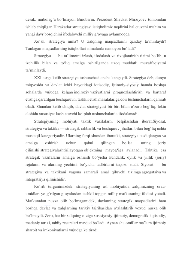  
 
desak, mubolag‘a bo‘lmaydi. Binobarin, Prezident Shavkat Mirziyoev tomonidan 
ishlab chiqilgan Harakatlar strategiyasi istiqbolimiz taqdirini hal etuvchi muhim va 
yangi davr bosqichini ifodalovchi milliy g‘oyaga aylanmoqda. 
Xo‘sh, strategiya nima? U xalqning maqsadlarini qanday ta’minlaydi? 
Tanlagan maqsadlarning istiqbollari nimalarda namoyon bo‘ladi? 
Strategiya — bu ta’limotni izlash, ifodalash va rivojlantirish tizimi bo‘lib, u 
izchillik bilan va to‘liq amalga oshirilganda uzoq muddatli muvaffaqiyatni 
ta’minlaydi. 
XXI asrga kelib strategiya tushunchasi ancha kengaydi. Strategiya deb, dunyo 
miqyosida va davlat ichki hayotidagi iqtisodiy, ijtimoiy-siyosiy hamda boshqa 
sohalarda vujudga kelgan inqiroziy vaziyatlarni prognozlashtirish va bartaraf 
etishga qaratilgan boshqaruvni tashkil etish masalalariga doir tushunchalarni qamrab 
oladi. Shundan kelib chiqib, davlat strategiyasi bir biri bilan o‘zaro bog‘liq, lekin 
alohida xususiyat kasb etuvchi ko‘plab tushunchalarda ifodalanadi. 
Strategiyaning mohiyati taktik vazifalarni belgilashdan iborat.Siyosat, 
strategiya va taktika — strategik rahbarlik va boshqaruv jihatlari bilan bog‘liq uchta 
mustaqil kategoriyadir. Ularning farqi shundan iboratki, strategiya tasdiqlangan va 
amalga 
oshirish 
uchun 
qabul 
qilingan 
bo‘lsa, 
uning 
joriy 
qilinishi strategiyalashtirilayotgan ob’ektning mayog‘iga aylanadi. Taktika esa 
strategik vazifalarni amalga oshirish bo‘yicha kundalik, oylik va yillik (joriy) 
rejalarni va ularning yechimi bo‘yicha tadbirlarni taqozo etadi. Siyosat — bu 
strategiya va taktikani yagona samarali amal qiluvchi tizimga agregatsiya va 
integratsiya qilinishidir. 
Ko‘rib turganimizdek, strategiyaning asl mohiyatida xalqimizning orzu-
umidlari yo‘g‘rilgan g‘oyalardan tashkil topgan milliy mafkuraning ifodasi yotadi. 
Mafkuradan nusxa olib bo‘lmaganidek, davlatning strategik maqsadlarini ham 
boshqa davlat va xalqlarning tarixiy tajribasidan o‘zlashtirib yoxud nusxa olib 
bo‘lmaydi. Zero, har bir xalqning o‘ziga xos siyosiy-ijtimoiy, demografik, iqtisodiy, 
madaniy tarixi, tabiiy resurslari mavjud bo‘ladi. Aynan shu omillar ma’lum ijtimoiy 
sharoit va imkoniyatlarni vujudga keltiradi. 
