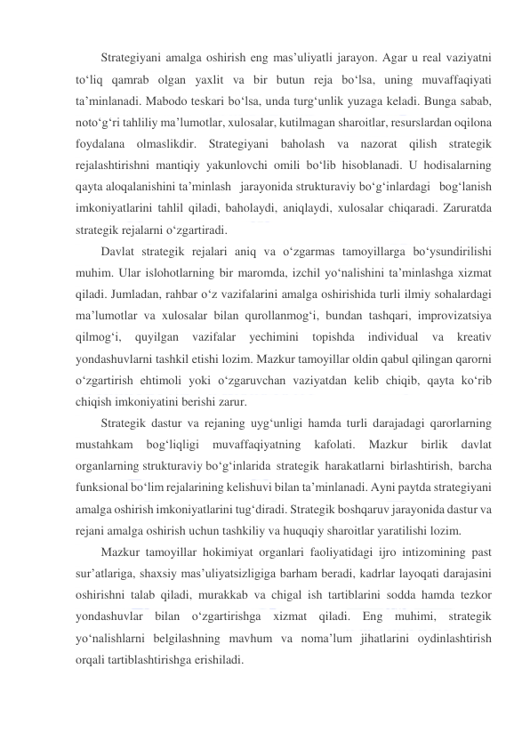  
 
Strategiyani amalga oshirish eng mas’uliyatli jarayon. Agar u real vaziyatni 
to‘liq qamrab olgan yaxlit va bir butun reja bo‘lsa, uning muvaffaqiyati 
ta’minlanadi. Mabodo teskari bo‘lsa, unda turg‘unlik yuzaga keladi. Bunga sabab, 
noto‘g‘ri tahliliy ma’lumotlar, xulosalar, kutilmagan sharoitlar, resurslardan oqilona 
foydalana olmaslikdir. Strategiyani baholash va nazorat qilish strategik 
rejalashtirishni mantiqiy yakunlovchi omili bo‘lib hisoblanadi. U hodisalarning 
qayta aloqalanishini ta’minlash jarayonida strukturaviy bo‘g‘inlardagi bog‘lanish 
imkoniyatlarini tahlil qiladi, baholaydi, aniqlaydi, xulosalar chiqaradi. Zaruratda 
strategik rejalarni o‘zgartiradi. 
Davlat strategik rejalari aniq va o‘zgarmas tamoyillarga bo‘ysundirilishi 
muhim. Ular islohotlarning bir maromda, izchil yo‘nalishini ta’minlashga xizmat 
qiladi. Jumladan, rahbar o‘z vazifalarini amalga oshirishida turli ilmiy sohalardagi 
ma’lumotlar va xulosalar bilan qurollanmog‘i, bundan tashqari, improvizatsiya 
qilmog‘i, 
quyilgan 
vazifalar 
yechimini 
topishda 
individual 
va 
kreativ 
yondashuvlarni tashkil etishi lozim. Mazkur tamoyillar oldin qabul qilingan qarorni 
o‘zgartirish ehtimoli yoki o‘zgaruvchan vaziyatdan kelib chiqib, qayta ko‘rib 
chiqish imkoniyatini berishi zarur. 
Strategik dastur va rejaning uyg‘unligi hamda turli darajadagi qarorlarning 
mustahkam 
bog‘liqligi 
muvaffaqiyatning 
kafolati. 
Mazkur 
birlik 
davlat 
organlarning strukturaviy bo‘g‘inlarida strategik harakatlarni birlashtirish, barcha 
funksional bo‘lim rejalarining kelishuvi bilan ta’minlanadi. Ayni paytda strategiyani 
amalga oshirish imkoniyatlarini tug‘diradi. Strategik boshqaruv jarayonida dastur va 
rejani amalga oshirish uchun tashkiliy va huquqiy sharoitlar yaratilishi lozim. 
Mazkur tamoyillar hokimiyat organlari faoliyatidagi ijro intizomining past 
sur’atlariga, shaxsiy mas’uliyatsizligiga barham beradi, kadrlar layoqati darajasini 
oshirishni talab qiladi, murakkab va chigal ish tartiblarini sodda hamda tezkor 
yondashuvlar bilan o‘zgartirishga xizmat qiladi. Eng muhimi, strategik 
yo‘nalishlarni belgilashning mavhum va noma’lum jihatlarini oydinlashtirish 
orqali tartiblashtirishga erishiladi. 
