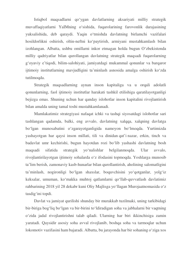  
 
Istiqbol maqsadlarni qo‘ygan davlatlarning aksariyati milliy strategik 
muvaffaqiyatlarni YaIMning o‘sishida, fuqarolarining farovonlik darajasining 
yuksalishida, deb qaraydi. Yaqin o‘tmishda davlatning birlamchi vazifalari 
hosildorlikni oshirish, oltin-neftni ko‘paytirish, armiyani mustahkamlash bilan 
izohlangan. Albatta, ushbu omillarni inkor etmagan holda bugun O‘zbekistonda 
milliy qadriyatlar bilan qurollangan davlatning strategik maqsadi fuqarolarning 
g‘oyaviy e’tiqodi, bilim-salohiyati, jamiyatdagi mukammal qonunlar va barqaror 
ijtimoiy institutlarning mavjudligini ta’minlash asnosida amalga oshirish ko‘zda 
tutilmoqda. 
Strategik maqsadlarning aynan inson kapitaliga va u orqali adolatli 
qonunlarning, faol ijtimoiy institutlar harakati tashkil etilishiga qaratilayotganligi 
bejizga emas. Shuning uchun har qanday islohotlar inson kapitalini rivojlantirish 
bilan amalda uning tamal toshi mustahkamlanadi. 
Mamlakatimiz strategiyasi nafaqat ichki va tashqi siyosatdagi islohotlar sari 
tashlangan qadamda, balki, eng avvalo, davlatning xalqqa, xalqning davlatga 
bo‘lgan munosabatini o‘zgarayotganligida namoyon bo‘lmoqda. Yurtimizda 
yashayotgan har qaysi inson millati, tili va dinidan qat’i nazar, erkin, tinch va 
badavlat umr kechirishi, bugun hayotdan rozi bo‘lib yashashi davlatning bosh 
maqsadi 
sifatida 
strategik 
yo‘nalishlar 
belgilanmoqda. 
Ular 
avvalo, 
rivojlantirilayotgan ijtimoiy sohalarda o‘z ifodasini topmoqda. Yoshlarga munosib 
ta’lim berish, zamonaviy kasb-hunarlar bilan qurollantirish, aholining salomatligini 
ta’minlash, nogironligi bo‘lgan shaxslar, boquvchisini yo‘qotganlar, yolg‘iz 
keksalar, umuman, ko‘makka muhtoj qatlamlarni qo‘llab-quvvatlash davlatimiz 
rahbarining 2018 yil 28 dekabr kuni Oliy Majlisga yo‘llagan Murojaatnomasida o‘z 
tasdig‘ini topdi. 
Davlat va jamiyat qurilishi shunday bir murakkab tuzilmaki, uning tarkibidagi 
bir-biriga bog‘liq bo‘lgan va bir-birini to‘ldiradigan soha va jabhalarni bir vaqtning 
o‘zida jadal rivojlantirishni talab qiladi. Ularning har biri ikkinchisiga zamin 
yaratadi. Qaysidir asosiy soha avval rivojlanib, boshqa soha va tarmoqlar uchun 
lokomotiv vazifasini ham bajaradi. Albatta, bu jarayonda har bir sohaning o‘ziga xos 
