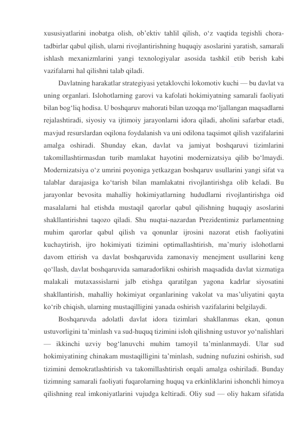  
 
xususiyatlarini inobatga olish, ob’ektiv tahlil qilish, o‘z vaqtida tegishli chora-
tadbirlar qabul qilish, ularni rivojlantirishning huquqiy asoslarini yaratish, samarali 
ishlash mexanizmlarini yangi texnologiyalar asosida tashkil etib berish kabi 
vazifalarni hal qilishni talab qiladi. 
Davlatning harakatlar strategiyasi yetaklovchi lokomotiv kuchi — bu davlat va 
uning organlari. Islohotlarning garovi va kafolati hokimiyatning samarali faoliyati 
bilan bog‘liq hodisa. U boshqaruv mahorati bilan uzoqqa mo‘ljallangan maqsadlarni 
rejalashtiradi, siyosiy va ijtimoiy jarayonlarni idora qiladi, aholini safarbar etadi, 
mavjud resurslardan oqilona foydalanish va uni odilona taqsimot qilish vazifalarini 
amalga oshiradi. Shunday ekan, davlat va jamiyat boshqaruvi tizimlarini 
takomillashtirmasdan turib mamlakat hayotini modernizatsiya qilib bo‘lmaydi. 
Modernizatsiya o‘z umrini poyoniga yetkazgan boshqaruv usullarini yangi sifat va 
talablar darajasiga ko‘tarish bilan mamlakatni rivojlantirishga olib keladi. Bu 
jarayonlar bevosita mahalliy hokimiyatlarning hududlarni rivojlantirishga oid 
masalalarni hal etishda mustaqil qarorlar qabul qilishning huquqiy asoslarini 
shakllantirishni taqozo qiladi. Shu nuqtai-nazardan Prezidentimiz parlamentning 
muhim qarorlar qabul qilish va qonunlar ijrosini nazorat etish faoliyatini 
kuchaytirish, ijro hokimiyati tizimini optimallashtirish, ma’muriy islohotlarni 
davom ettirish va davlat boshqaruvida zamonaviy menejment usullarini keng 
qo‘llash, davlat boshqaruvida samaradorlikni oshirish maqsadida davlat xizmatiga 
malakali mutaxassislarni jalb etishga qaratilgan yagona kadrlar siyosatini 
shakllantirish, mahalliy hokimiyat organlarining vakolat va mas’uliyatini qayta 
ko‘rib chiqish, ularning mustaqilligini yanada oshirish vazifalarini belgilaydi. 
Boshqaruvda adolatli davlat idora tizimlari shakllanmas ekan, qonun 
ustuvorligini ta’minlash va sud-huquq tizimini isloh qilishning ustuvor yo‘nalishlari 
— ikkinchi uzviy bog‘lanuvchi muhim tamoyil ta’minlanmaydi. Ular sud 
hokimiyatining chinakam mustaqilligini ta’minlash, sudning nufuzini oshirish, sud 
tizimini demokratlashtirish va takomillashtirish orqali amalga oshiriladi. Bunday 
tizimning samarali faoliyati fuqarolarning huquq va erkinliklarini ishonchli himoya 
qilishning real imkoniyatlarini vujudga keltiradi. Oliy sud — oliy hakam sifatida 
