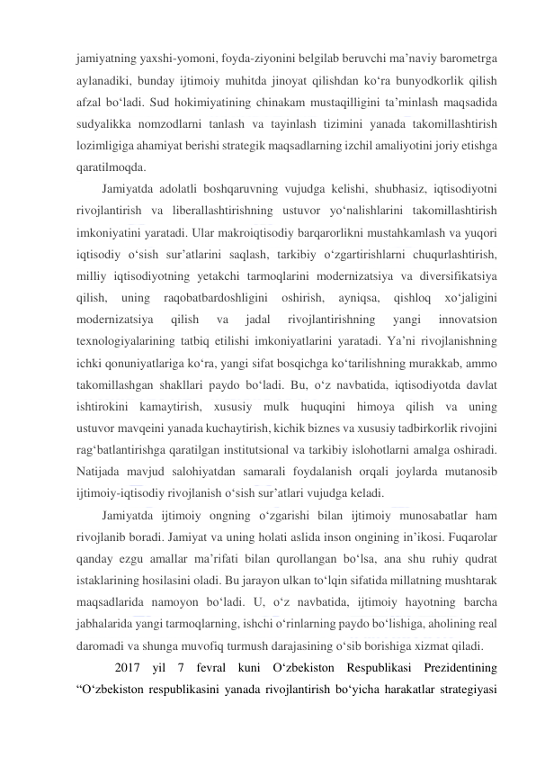  
 
jamiyatning yaxshi-yomoni, foyda-ziyonini belgilab beruvchi ma’naviy barometrga 
aylanadiki, bunday ijtimoiy muhitda jinoyat qilishdan ko‘ra bunyodkorlik qilish 
afzal bo‘ladi. Sud hokimiyatining chinakam mustaqilligini ta’minlash maqsadida 
sudyalikka nomzodlarni tanlash va tayinlash tizimini yanada takomillashtirish 
lozimligiga ahamiyat berishi strategik maqsadlarning izchil amaliyotini joriy etishga 
qaratilmoqda. 
Jamiyatda adolatli boshqaruvning vujudga kelishi, shubhasiz, iqtisodiyotni 
rivojlantirish va liberallashtirishning ustuvor yo‘nalishlarini takomillashtirish 
imkoniyatini yaratadi. Ular makroiqtisodiy barqarorlikni mustahkamlash va yuqori 
iqtisodiy o‘sish sur’atlarini saqlash, tarkibiy o‘zgartirishlarni chuqurlashtirish, 
milliy iqtisodiyotning yetakchi tarmoqlarini modernizatsiya va diversifikatsiya 
qilish, 
uning 
raqobatbardoshligini 
oshirish, 
ayniqsa, 
qishloq 
xo‘jaligini 
modernizatsiya 
qilish 
va 
jadal 
rivojlantirishning 
yangi 
innovatsion 
texnologiyalarining tatbiq etilishi imkoniyatlarini yaratadi. Ya’ni rivojlanishning 
ichki qonuniyatlariga ko‘ra, yangi sifat bosqichga ko‘tarilishning murakkab, ammo 
takomillashgan shakllari paydo bo‘ladi. Bu, o‘z navbatida, iqtisodiyotda davlat 
ishtirokini kamaytirish, xususiy mulk huquqini himoya qilish va uning 
ustuvor mavqeini yanada kuchaytirish, kichik biznes va xususiy tadbirkorlik rivojini 
rag‘batlantirishga qaratilgan institutsional va tarkibiy islohotlarni amalga oshiradi. 
Natijada mavjud salohiyatdan samarali foydalanish orqali joylarda mutanosib 
ijtimoiy-iqtisodiy rivojlanish o‘sish sur’atlari vujudga keladi. 
Jamiyatda ijtimoiy ongning o‘zgarishi bilan ijtimoiy munosabatlar ham 
rivojlanib boradi. Jamiyat va uning holati aslida inson ongining in’ikosi. Fuqarolar 
qanday ezgu amallar ma’rifati bilan qurollangan bo‘lsa, ana shu ruhiy qudrat 
istaklarining hosilasini oladi. Bu jarayon ulkan to‘lqin sifatida millatning mushtarak 
maqsadlarida namoyon bo‘ladi. U, o‘z navbatida, ijtimoiy hayotning barcha 
jabhalarida yangi tarmoqlarning, ishchi o‘rinlarning paydo bo‘lishiga, aholining real 
daromadi va shunga muvofiq turmush darajasining o‘sib borishiga xizmat qiladi. 
2017 yil 7 fevral kuni O‘zbekiston Respublikasi Prezidentining 
“O‘zbekiston respublikasini yanada rivojlantirish bo‘yicha harakatlar strategiyasi 
