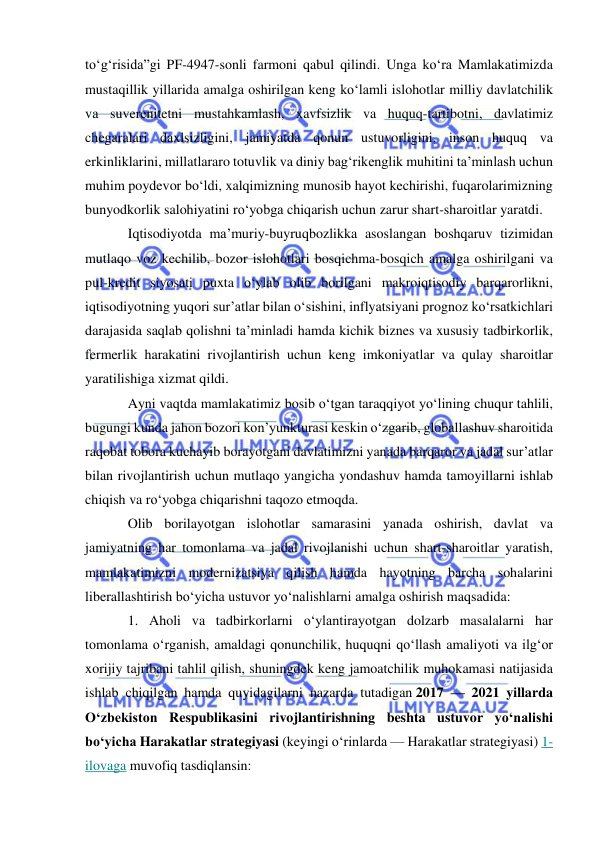  
 
to‘g‘risida”gi PF-4947-sonli farmoni qabul qilindi. Unga ko‘ra Mamlakatimizda 
mustaqillik yillarida amalga oshirilgan keng ko‘lamli islohotlar milliy davlatchilik 
va suverenitetni mustahkamlash, xavfsizlik va huquq-tartibotni, davlatimiz 
chegaralari daxlsizligini, jamiyatda qonun ustuvorligini, inson huquq va 
erkinliklarini, millatlararo totuvlik va diniy bag‘rikenglik muhitini ta’minlash uchun 
muhim poydevor bo‘ldi, xalqimizning munosib hayot kechirishi, fuqarolarimizning 
bunyodkorlik salohiyatini ro‘yobga chiqarish uchun zarur shart-sharoitlar yaratdi. 
Iqtisodiyotda ma’muriy-buyruqbozlikka asoslangan boshqaruv tizimidan 
mutlaqo voz kechilib, bozor islohotlari bosqichma-bosqich amalga oshirilgani va 
pul-kredit siyosati puxta o‘ylab olib borilgani makroiqtisodiy barqarorlikni, 
iqtisodiyotning yuqori sur’atlar bilan o‘sishini, inflyatsiyani prognoz ko‘rsatkichlari 
darajasida saqlab qolishni ta’minladi hamda kichik biznes va xususiy tadbirkorlik, 
fermerlik harakatini rivojlantirish uchun keng imkoniyatlar va qulay sharoitlar 
yaratilishiga xizmat qildi. 
Ayni vaqtda mamlakatimiz bosib o‘tgan taraqqiyot yo‘lining chuqur tahlili, 
bugungi kunda jahon bozori kon’yunkturasi keskin o‘zgarib, globallashuv sharoitida 
raqobat tobora kuchayib borayotgani davlatimizni yanada barqaror va jadal sur’atlar 
bilan rivojlantirish uchun mutlaqo yangicha yondashuv hamda tamoyillarni ishlab 
chiqish va ro‘yobga chiqarishni taqozo etmoqda. 
Olib borilayotgan islohotlar samarasini yanada oshirish, davlat va 
jamiyatning har tomonlama va jadal rivojlanishi uchun shart-sharoitlar yaratish, 
mamlakatimizni modernizatsiya qilish hamda hayotning barcha sohalarini 
liberallashtirish bo‘yicha ustuvor yo‘nalishlarni amalga oshirish maqsadida: 
1. Aholi va tadbirkorlarni o‘ylantirayotgan dolzarb masalalarni har 
tomonlama o‘rganish, amaldagi qonunchilik, huquqni qo‘llash amaliyoti va ilg‘or 
xorijiy tajribani tahlil qilish, shuningdek keng jamoatchilik muhokamasi natijasida 
ishlab chiqilgan hamda quyidagilarni nazarda tutadigan 2017 — 2021 yillarda 
O‘zbekiston Respublikasini rivojlantirishning beshta ustuvor yo‘nalishi 
bo‘yicha Harakatlar strategiyasi (keyingi o‘rinlarda — Harakatlar strategiyasi) 1-
ilovaga muvofiq tasdiqlansin: 
