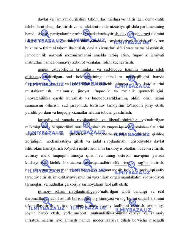  
 
davlat va jamiyat qurilishini takomillashtirishga yo‘naltirilgan demokratik 
islohotlarni chuqurlashtirish va mamlakatni modernizatsiya qilishda parlamentning 
hamda siyosiy partiyalarning rolini yanada kuchaytirish, davlat boshqaruvi tizimini 
isloh qilish, davlat xizmatining tashkiliy-huquqiy asoslarini rivojlantirish, «Elektron 
hukumat» tizimini takomillashtirish, davlat xizmatlari sifati va samarasini oshirish, 
jamoatchilik nazorati mexanizmlarini amalda tatbiq etish, fuqarolik jamiyati 
institutlari hamda ommaviy axborot vositalari rolini kuchaytirish; 
qonun ustuvorligini ta’minlash va sud-huquq tizimini yanada isloh 
qilishga yo‘naltirilgan sud hokimiyatining chinakam mustaqilligini hamda 
fuqarolarning huquq va erkinliklarini ishonchli himoya qilish kafolatlarini 
mustahkamlash, ma’muriy, jinoyat, fuqarolik va xo‘jalik qonunchiligini, 
jinoyatchilikka qarshi kurashish va huquqbuzarliklarning oldini olish tizimi 
samarasini oshirish, sud jarayonida tortishuv tamoyilini to‘laqonli joriy etish, 
yuridik yordam va huquqiy xizmatlar sifatini tubdan yaxshilash; 
iqtisodiyotni yanada rivojlantirish va liberallashtirishga yo‘naltirilgan 
makroiqtisodiy barqarorlikni mustahkamlash va yuqori iqtisodiy o‘sish sur’atlarini 
saqlab qolish, milliy iqtisodiyotning raqobatbardoshligini oshirish, qishloq 
xo‘jaligini modernizatsiya qilish va jadal rivojlantirish, iqtisodiyotda davlat 
ishtirokini kamaytirish bo‘yicha institutsional va tarkibiy islohotlarni davom ettirish, 
xususiy mulk huquqini himoya qilish va uning ustuvor mavqeini yanada 
kuchaytirish, kichik biznes va xususiy tadbirkorlik rivojini rag‘batlantirish, 
hududlar, tuman va shaharlarni kompleks va mutanosib holda ijtimoiy-iqtisodiy 
taraqqiy ettirish, investitsiyaviy muhitni yaxshilash orqali mamlakatimiz iqtisodiyoti 
tarmoqlari va hududlariga xorijiy sarmoyalarni faol jalb etish; 
ijtimoiy sohani rivojlantirishga yo‘naltirilgan aholi bandligi va real 
daromadlarini izchil oshirib borish, ijtimoiy himoyasi va sog‘lig‘ini saqlash tizimini 
takomillashtirish, xotin-qizlarning ijtimoiy-siyosiy faolligini oshirish, arzon uy-
joylar barpo etish, yo‘l-transport, muhandislik-kommunikatsiya va ijtimoiy 
infratuzilmalarni rivojlantirish hamda modernizatsiya qilish bo‘yicha maqsadli 
