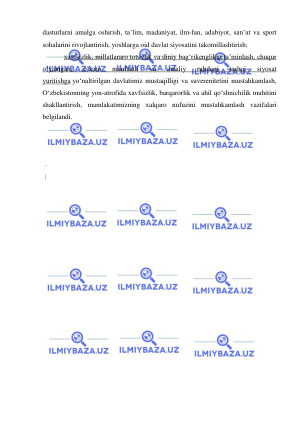  
 
dasturlarni amalga oshirish, ta’lim, madaniyat, ilm-fan, adabiyot, san’at va sport 
sohalarini rivojlantirish, yoshlarga oid davlat siyosatini takomillashtirish; 
xavfsizlik, millatlararo totuvlik va diniy bag‘rikenglikni ta’minlash, chuqur 
o‘ylangan, 
o‘zaro 
manfaatli 
va 
amaliy 
ruhdagi 
tashqi 
siyosat 
yuritishga yo‘naltirilgan davlatimiz mustaqilligi va suverenitetini mustahkamlash, 
O‘zbekistonning yon-atrofida xavfsizlik, barqarorlik va ahil qo‘shnichilik muhitini 
shakllantirish, mamlakatimizning xalqaro nufuzini mustahkamlash vazifalari 
belgilandi. 
 
 
