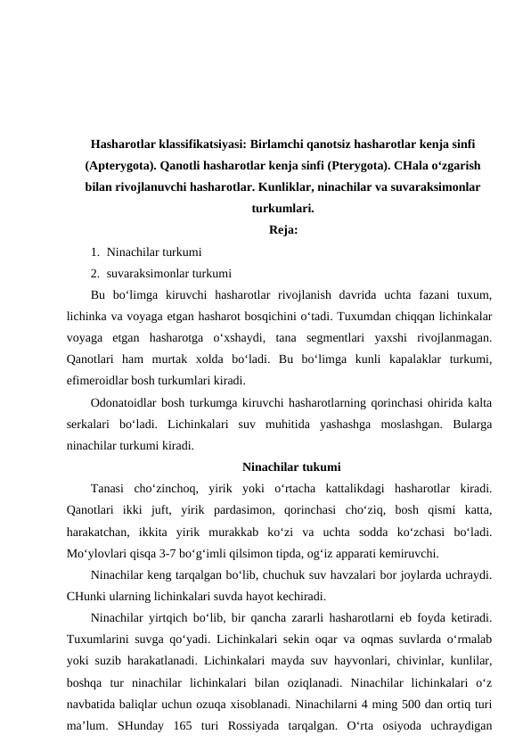 Hasharotlar klassifikatsiyasi: Birlamchi qanotsiz hasharotlar kenja sinfi
(Apterygota). Qanotli hasharotlar kenja sinfi (Pterygota). CHala o‘zgarish
bilan rivojlanuvchi hasharotlar. Kunliklar, ninachilar va suvaraksimonlar
turkumlari.
Reja:
1. Ninachilar turkumi
2. suvaraksimonlar turkumi 
Bu  bo‘limga  kiruvchi  hasharotlar  rivojlanish  davrida  uchta  fazani  tuxum,
lichinka va voyaga etgan hasharot bosqichini o‘tadi. Tuxumdan chiqqan lichinkalar
voyaga  etgan  hasharotga  o‘xshaydi,  tana  segmentlari  yaxshi  rivojlanmagan.
Qanotlari  ham  murtak  xolda  bo‘ladi.  Bu  bo‘limga  kunli  kapalaklar  turkumi,
efimeroidlar bosh turkumlari kiradi. 
Odonatoidlar bosh turkumga kiruvchi hasharotlarning qorinchasi ohirida kalta
serkalari  bo‘ladi.  Lichinkalari  suv  muhitida  yashashga  moslashgan.  Bularga
ninachilar turkumi kiradi.
Ninachilar tukumi
Tanasi  cho‘zinchoq,  yirik  yoki  o‘rtacha  kattalikdagi  hasharotlar  kiradi.
Qanotlari  ikki  juft,  yirik  pardasimon,  qorinchasi  cho‘ziq,  bosh  qismi  katta,
harakatchan,  ikkita  yirik  murakkab  ko‘zi  va  uchta  sodda  ko‘zchasi  bo‘ladi.
Mo‘ylovlari qisqa 3-7 bo‘g‘imli qilsimon tipda, og‘iz apparati kemiruvchi.
Ninachilar keng tarqalgan bo‘lib, chuchuk suv havzalari bor joylarda uchraydi.
CHunki ularning lichinkalari suvda hayot kechiradi. 
Ninachilar yirtqich bo‘lib, bir qancha zararli hasharotlarni eb foyda ketiradi.
Tuxumlarini suvga qo‘yadi. Lichinkalari sekin oqar va oqmas suvlarda o‘rmalab
yoki suzib harakatlanadi. Lichinkalari mayda suv hayvonlari, chivinlar, kunlilar,
boshqa  tur  ninachilar  lichinkalari  bilan  oziqlanadi.  Ninachilar  lichinkalari  o‘z
navbatida baliqlar uchun ozuqa xisoblanadi. Ninachilarni 4 ming 500 dan ortiq turi
ma’lum.  SHunday  165  turi  Rossiyada  tarqalgan.  O‘rta  osiyoda  uchraydigan
