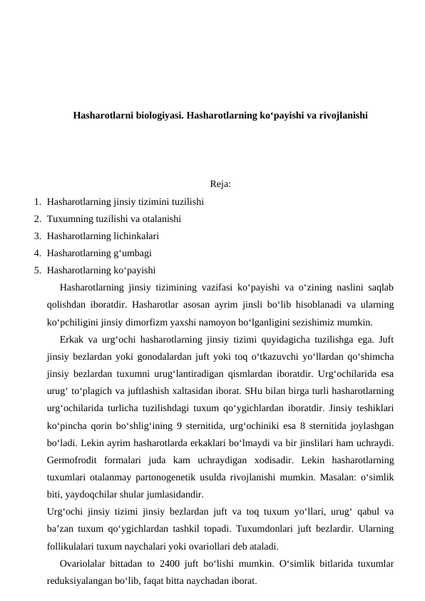 Hasharotlarni biologiyasi. Hasharotlarning ko‘payishi va rivojlanishi
Reja:
1. Hasharotlarning jinsiy tizimini tuzilishi
2. Tuxumning tuzilishi va otalanishi
3. Hasharotlarning lichinkalari 
4. Hasharotlarning g‘umbagi 
5. Hasharotlarning ko‘payishi
Hasharotlarning jinsiy tizimining vazifasi ko‘payishi va o‘zining naslini saqlab
qolishdan iboratdir. Hasharotlar asosan ayrim jinsli bo‘lib hisoblanadi va ularning
ko‘pchiligini jinsiy dimorfizm yaxshi namoyon bo‘lganligini sezishimiz mumkin.
Erkak va urg‘ochi hasharotlarning jinsiy tizimi quyidagicha tuzilishga ega. Juft
jinsiy bezlardan yoki gonodalardan juft yoki toq o‘tkazuvchi yo‘llardan qo‘shimcha
jinsiy bezlardan tuxumni urug‘lantiradigan qismlardan iboratdir. Urg‘ochilarida esa
urug‘ to‘plagich va juftlashish xaltasidan iborat. SHu bilan birga turli hasharotlarning
urg‘ochilarida turlicha tuzilishdagi tuxum qo‘ygichlardan iboratdir. Jinsiy teshiklari
ko‘pincha qorin bo‘shlig‘ining 9 sternitida, urg‘ochiniki esa 8 sternitida joylashgan
bo‘ladi. Lekin ayrim hasharotlarda erkaklari bo‘lmaydi va bir jinslilari ham uchraydi.
Germofrodit  formalari  juda  kam  uchraydigan  xodisadir.  Lekin  hasharotlarning
tuxumlari otalanmay partonogenetik usulda rivojlanishi mumkin. Masalan: o‘simlik
biti, yaydoqchilar shular jumlasidandir. 
Urg‘ochi jinsiy tizimi jinsiy bezlardan juft va toq tuxum yo‘llari, urug‘ qabul va
ba’zan tuxum qo‘ygichlardan tashkil topadi. Tuxumdonlari juft bezlardir. Ularning
follikulalari tuxum naychalari yoki ovariollari deb ataladi.
Ovariolalar bittadan to 2400 juft bo‘lishi mumkin. O‘simlik bitlarida tuxumlar
reduksiyalangan bo‘lib, faqat bitta naychadan iborat.
