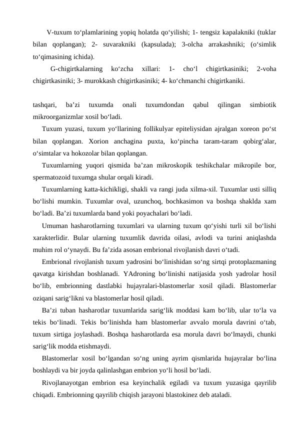       V-tuxum to‘plamlarining yopiq holatda qo‘yilishi; 1- tengsiz kapalakniki (tuklar
bilan  qoplangan);  2-  suvarakniki  (kapsulada);  3-olcha  arrakashniki;  (o‘simlik
to‘qimasining ichida). 
G-chigirtkalarning  ko‘zcha  xillari:  1-  cho‘l  chigirtkasiniki;  2-voha
chigirtkasiniki; 3- murokkash chigirtkasiniki; 4- ko‘chmanchi chigirtkaniki.
tashqari,  ba’zi  tuxumda  onali  tuxumdondan  qabul  qilingan  simbiotik
mikroorganizmlar xosil bo‘ladi.
Tuxum yuzasi, tuxum yo‘llarining follikulyar epiteliysidan ajralgan xoreon po‘st
bilan  qoplangan.  Xorion  anchagina  puxta,  ko‘pincha  taram-taram  qobirg‘alar,
o‘simtalar va hokozolar bilan qoplangan. 
Tuxumlarning  yuqori  qismida  ba’zan  mikroskopik  teshikchalar  mikropile  bor,
spermatozoid tuxumga shular orqali kiradi. 
Tuxumlarning katta-kichikligi, shakli va rangi juda xilma-xil. Tuxumlar usti silliq
bo‘lishi mumkin. Tuxumlar oval, uzunchoq, bochkasimon va boshqa shaklda xam
bo‘ladi. Ba’zi tuxumlarda band yoki poyachalari bo‘ladi.
Umuman hasharotlarning tuxumlari va ularning tuxum qo‘yishi turli xil bo‘lishi
xarakterlidir.  Bular  ularning  tuxumlik  davrida  oilasi,  avlodi  va  turini  aniqlashda
muhim rol o‘ynaydi. Bu fa’zida asosan embrional rivojlanish davri o‘tadi. 
Embrional rivojlanish tuxum yadrosini bo‘linishidan so‘ng sirtqi protoplazmaning
qavatga kirishdan boshlanadi. YAdroning bo‘linishi natijasida yosh yadrolar hosil
bo‘lib,  embrionning  dastlabki  hujayralari-blastomerlar  xosil  qiladi.  Blastomerlar
oziqani sarig‘likni va blastomerlar hosil qiladi. 
Ba’zi tuban hasharotlar tuxumlarida sarig‘lik moddasi kam bo‘lib, ular to‘la va
tekis bo‘linadi. Tekis  bo‘linishda  ham  blastomerlar  avvalo morula  davrini  o‘tab,
tuxum sirtiga joylashadi. Boshqa hasharotlarda esa morula davri bo‘lmaydi, chunki
sarig‘lik modda etishmaydi. 
Blastomerlar xosil bo‘lgandan so‘ng uning ayrim qismlarida hujayralar bo‘lina
boshlaydi va bir joyda qalinlashgan embrion yo‘li hosil bo‘ladi.
Rivojlanayotgan  embrion  esa  keyinchalik  egiladi  va  tuxum  yuzasiga  qayrilib
chiqadi. Embrionning qayrilib chiqish jarayoni blastokinez deb ataladi. 
